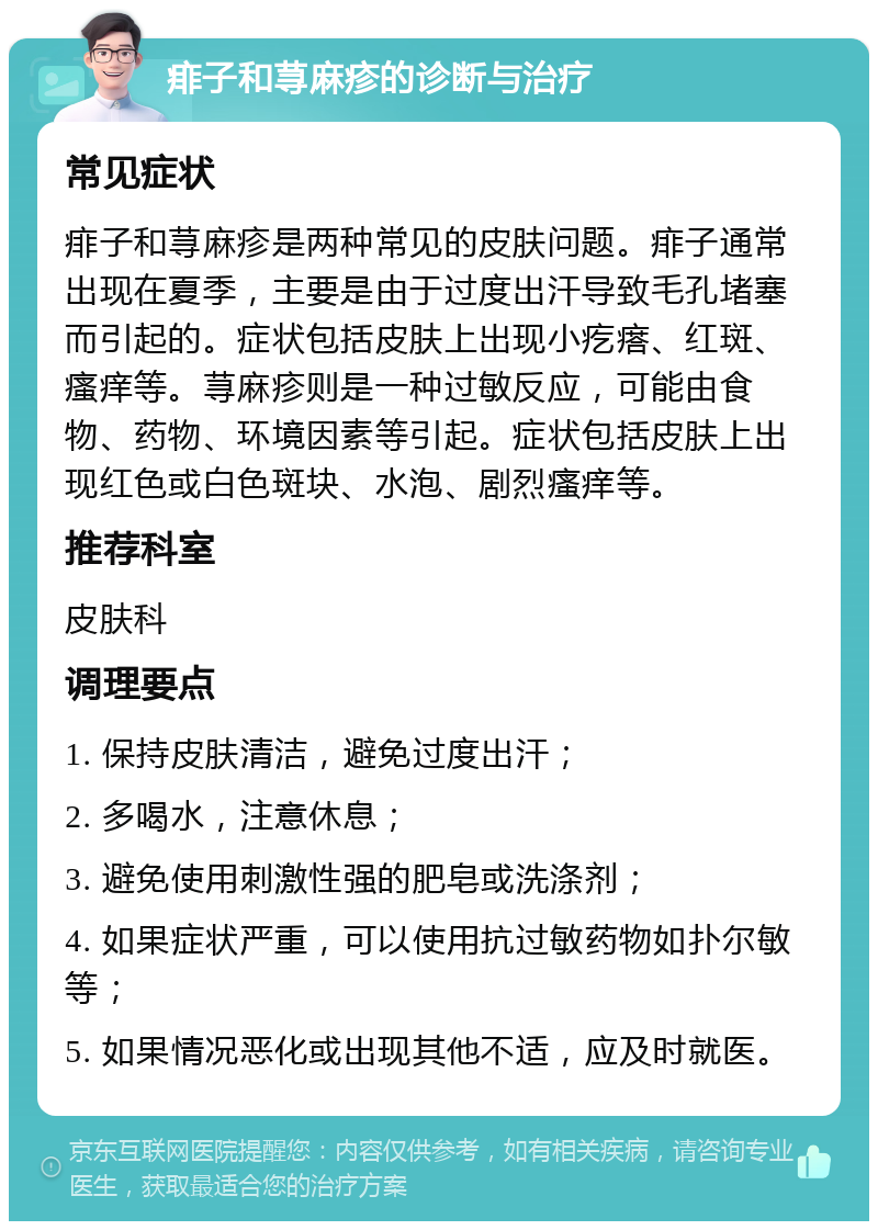 痱子和荨麻疹的诊断与治疗 常见症状 痱子和荨麻疹是两种常见的皮肤问题。痱子通常出现在夏季，主要是由于过度出汗导致毛孔堵塞而引起的。症状包括皮肤上出现小疙瘩、红斑、瘙痒等。荨麻疹则是一种过敏反应，可能由食物、药物、环境因素等引起。症状包括皮肤上出现红色或白色斑块、水泡、剧烈瘙痒等。 推荐科室 皮肤科 调理要点 1. 保持皮肤清洁，避免过度出汗； 2. 多喝水，注意休息； 3. 避免使用刺激性强的肥皂或洗涤剂； 4. 如果症状严重，可以使用抗过敏药物如扑尔敏等； 5. 如果情况恶化或出现其他不适，应及时就医。