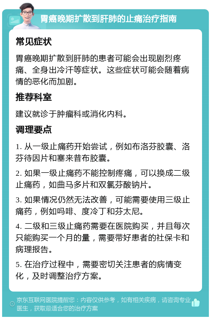 胃癌晚期扩散到肝肺的止痛治疗指南 常见症状 胃癌晚期扩散到肝肺的患者可能会出现剧烈疼痛、全身出冷汗等症状。这些症状可能会随着病情的恶化而加剧。 推荐科室 建议就诊于肿瘤科或消化内科。 调理要点 1. 从一级止痛药开始尝试，例如布洛芬胶囊、洛芬待因片和塞来昔布胶囊。 2. 如果一级止痛药不能控制疼痛，可以换成二级止痛药，如曲马多片和双氯芬酸钠片。 3. 如果情况仍然无法改善，可能需要使用三级止痛药，例如吗啡、度冷丁和芬太尼。 4. 二级和三级止痛药需要在医院购买，并且每次只能购买一个月的量，需要带好患者的社保卡和病理报告。 5. 在治疗过程中，需要密切关注患者的病情变化，及时调整治疗方案。