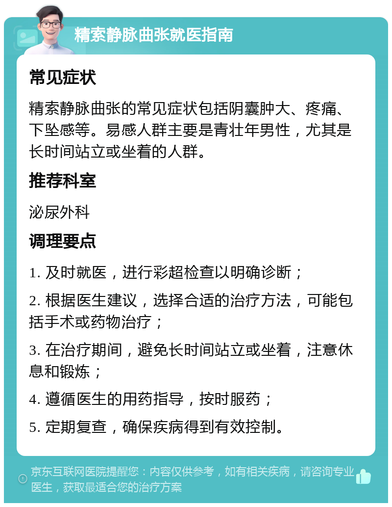 精索静脉曲张就医指南 常见症状 精索静脉曲张的常见症状包括阴囊肿大、疼痛、下坠感等。易感人群主要是青壮年男性，尤其是长时间站立或坐着的人群。 推荐科室 泌尿外科 调理要点 1. 及时就医，进行彩超检查以明确诊断； 2. 根据医生建议，选择合适的治疗方法，可能包括手术或药物治疗； 3. 在治疗期间，避免长时间站立或坐着，注意休息和锻炼； 4. 遵循医生的用药指导，按时服药； 5. 定期复查，确保疾病得到有效控制。