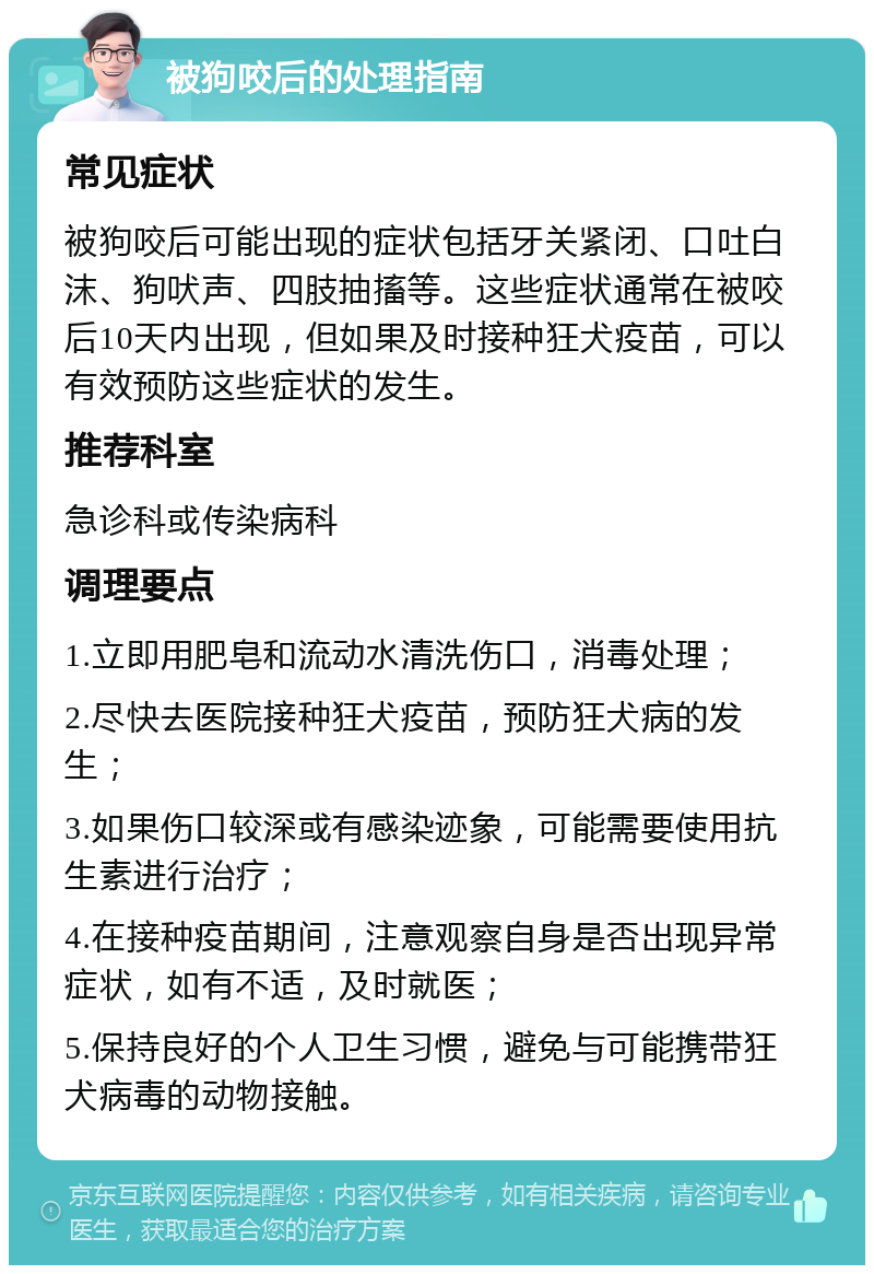 被狗咬后的处理指南 常见症状 被狗咬后可能出现的症状包括牙关紧闭、口吐白沫、狗吠声、四肢抽搐等。这些症状通常在被咬后10天内出现，但如果及时接种狂犬疫苗，可以有效预防这些症状的发生。 推荐科室 急诊科或传染病科 调理要点 1.立即用肥皂和流动水清洗伤口，消毒处理； 2.尽快去医院接种狂犬疫苗，预防狂犬病的发生； 3.如果伤口较深或有感染迹象，可能需要使用抗生素进行治疗； 4.在接种疫苗期间，注意观察自身是否出现异常症状，如有不适，及时就医； 5.保持良好的个人卫生习惯，避免与可能携带狂犬病毒的动物接触。