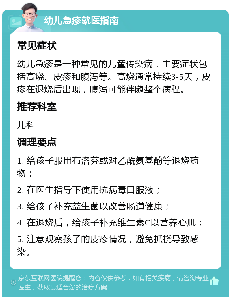 幼儿急疹就医指南 常见症状 幼儿急疹是一种常见的儿童传染病，主要症状包括高烧、皮疹和腹泻等。高烧通常持续3-5天，皮疹在退烧后出现，腹泻可能伴随整个病程。 推荐科室 儿科 调理要点 1. 给孩子服用布洛芬或对乙酰氨基酚等退烧药物； 2. 在医生指导下使用抗病毒口服液； 3. 给孩子补充益生菌以改善肠道健康； 4. 在退烧后，给孩子补充维生素C以营养心肌； 5. 注意观察孩子的皮疹情况，避免抓挠导致感染。