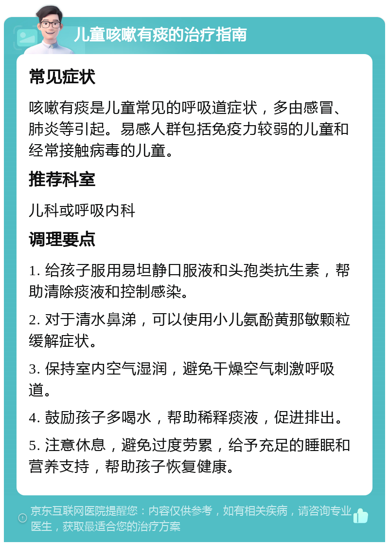 儿童咳嗽有痰的治疗指南 常见症状 咳嗽有痰是儿童常见的呼吸道症状，多由感冒、肺炎等引起。易感人群包括免疫力较弱的儿童和经常接触病毒的儿童。 推荐科室 儿科或呼吸内科 调理要点 1. 给孩子服用易坦静口服液和头孢类抗生素，帮助清除痰液和控制感染。 2. 对于清水鼻涕，可以使用小儿氨酚黄那敏颗粒缓解症状。 3. 保持室内空气湿润，避免干燥空气刺激呼吸道。 4. 鼓励孩子多喝水，帮助稀释痰液，促进排出。 5. 注意休息，避免过度劳累，给予充足的睡眠和营养支持，帮助孩子恢复健康。