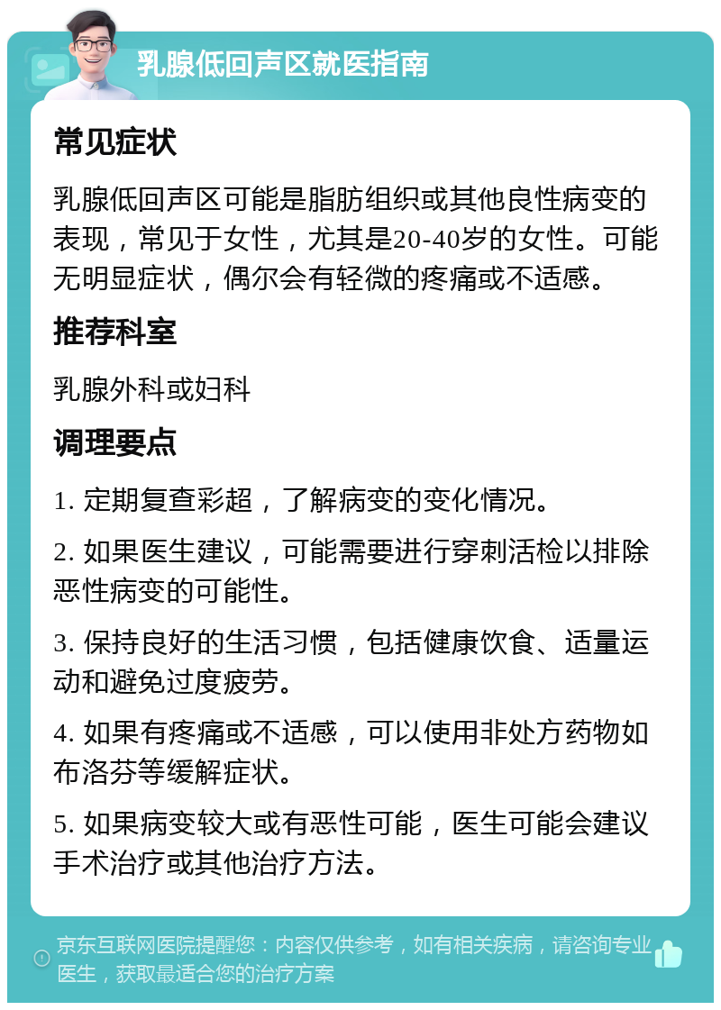 乳腺低回声区就医指南 常见症状 乳腺低回声区可能是脂肪组织或其他良性病变的表现，常见于女性，尤其是20-40岁的女性。可能无明显症状，偶尔会有轻微的疼痛或不适感。 推荐科室 乳腺外科或妇科 调理要点 1. 定期复查彩超，了解病变的变化情况。 2. 如果医生建议，可能需要进行穿刺活检以排除恶性病变的可能性。 3. 保持良好的生活习惯，包括健康饮食、适量运动和避免过度疲劳。 4. 如果有疼痛或不适感，可以使用非处方药物如布洛芬等缓解症状。 5. 如果病变较大或有恶性可能，医生可能会建议手术治疗或其他治疗方法。