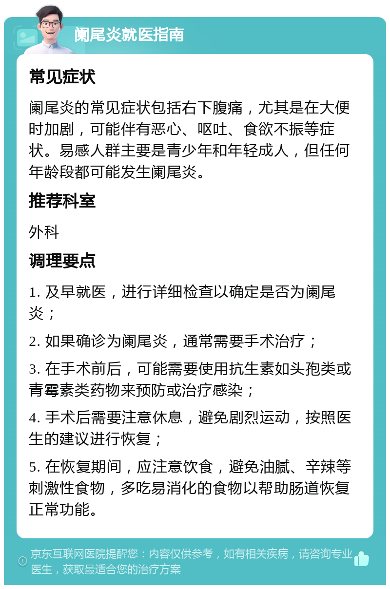 阑尾炎就医指南 常见症状 阑尾炎的常见症状包括右下腹痛，尤其是在大便时加剧，可能伴有恶心、呕吐、食欲不振等症状。易感人群主要是青少年和年轻成人，但任何年龄段都可能发生阑尾炎。 推荐科室 外科 调理要点 1. 及早就医，进行详细检查以确定是否为阑尾炎； 2. 如果确诊为阑尾炎，通常需要手术治疗； 3. 在手术前后，可能需要使用抗生素如头孢类或青霉素类药物来预防或治疗感染； 4. 手术后需要注意休息，避免剧烈运动，按照医生的建议进行恢复； 5. 在恢复期间，应注意饮食，避免油腻、辛辣等刺激性食物，多吃易消化的食物以帮助肠道恢复正常功能。