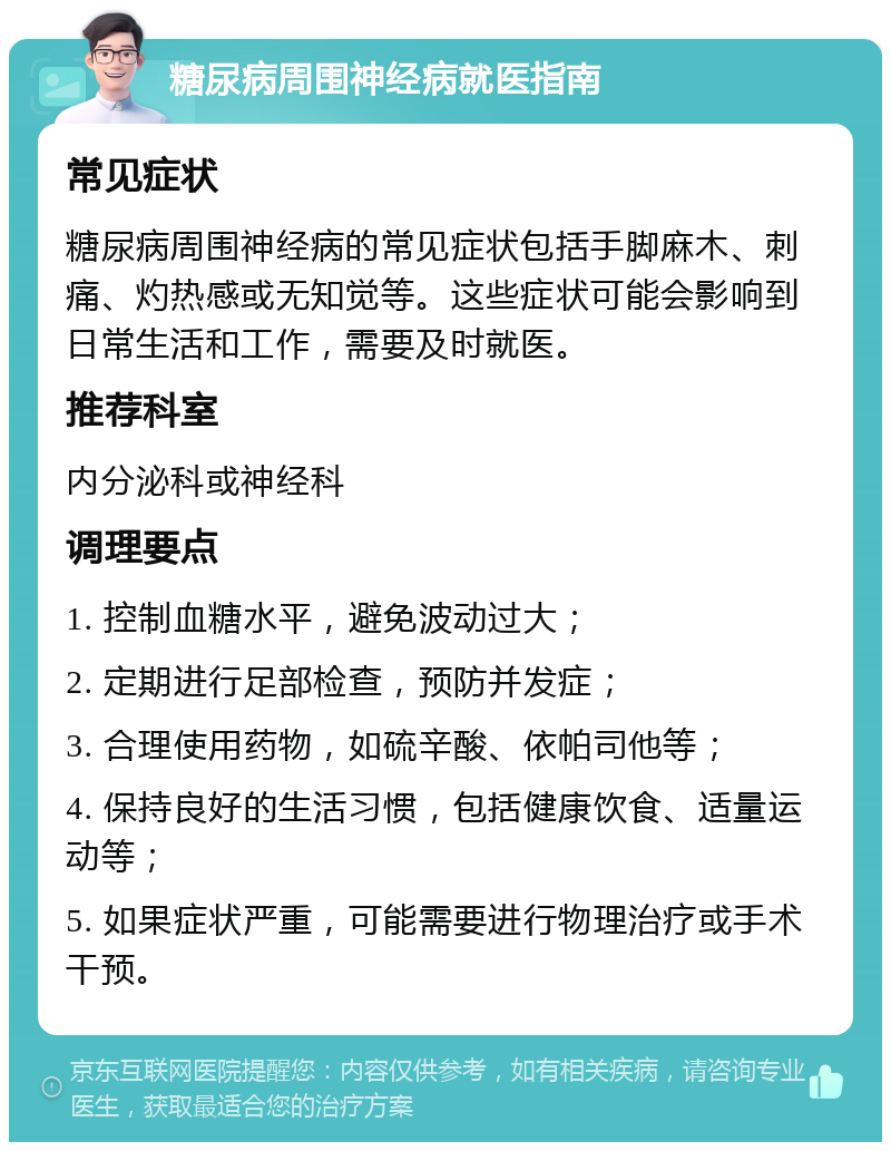 糖尿病周围神经病就医指南 常见症状 糖尿病周围神经病的常见症状包括手脚麻木、刺痛、灼热感或无知觉等。这些症状可能会影响到日常生活和工作，需要及时就医。 推荐科室 内分泌科或神经科 调理要点 1. 控制血糖水平，避免波动过大； 2. 定期进行足部检查，预防并发症； 3. 合理使用药物，如硫辛酸、依帕司他等； 4. 保持良好的生活习惯，包括健康饮食、适量运动等； 5. 如果症状严重，可能需要进行物理治疗或手术干预。