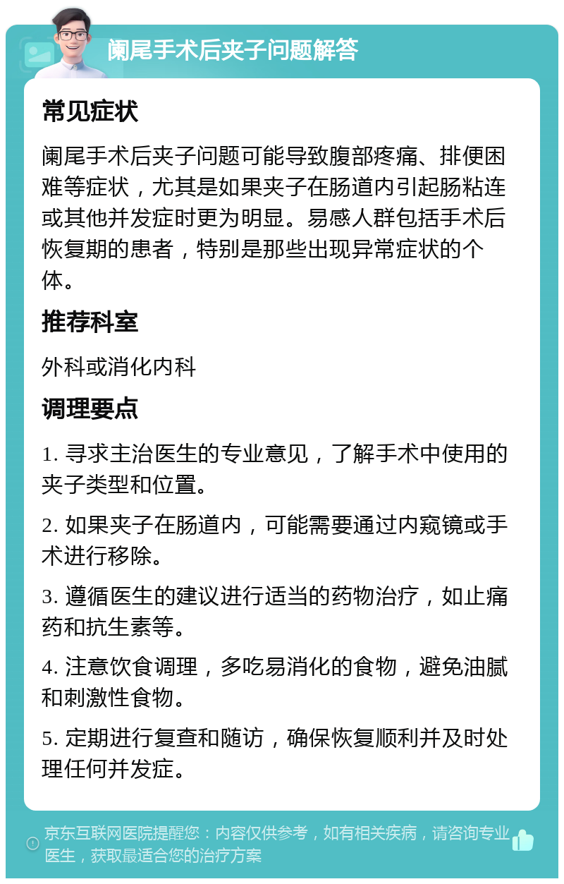 阑尾手术后夹子问题解答 常见症状 阑尾手术后夹子问题可能导致腹部疼痛、排便困难等症状，尤其是如果夹子在肠道内引起肠粘连或其他并发症时更为明显。易感人群包括手术后恢复期的患者，特别是那些出现异常症状的个体。 推荐科室 外科或消化内科 调理要点 1. 寻求主治医生的专业意见，了解手术中使用的夹子类型和位置。 2. 如果夹子在肠道内，可能需要通过内窥镜或手术进行移除。 3. 遵循医生的建议进行适当的药物治疗，如止痛药和抗生素等。 4. 注意饮食调理，多吃易消化的食物，避免油腻和刺激性食物。 5. 定期进行复查和随访，确保恢复顺利并及时处理任何并发症。