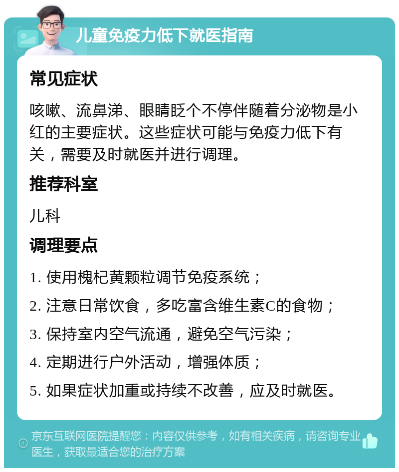 儿童免疫力低下就医指南 常见症状 咳嗽、流鼻涕、眼睛眨个不停伴随着分泌物是小红的主要症状。这些症状可能与免疫力低下有关，需要及时就医并进行调理。 推荐科室 儿科 调理要点 1. 使用槐杞黄颗粒调节免疫系统； 2. 注意日常饮食，多吃富含维生素C的食物； 3. 保持室内空气流通，避免空气污染； 4. 定期进行户外活动，增强体质； 5. 如果症状加重或持续不改善，应及时就医。