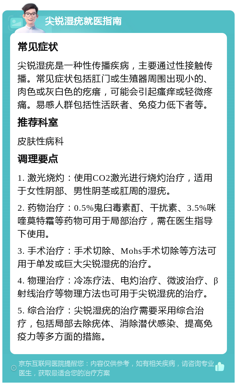 尖锐湿疣就医指南 常见症状 尖锐湿疣是一种性传播疾病，主要通过性接触传播。常见症状包括肛门或生殖器周围出现小的、肉色或灰白色的疙瘩，可能会引起瘙痒或轻微疼痛。易感人群包括性活跃者、免疫力低下者等。 推荐科室 皮肤性病科 调理要点 1. 激光烧灼：使用CO2激光进行烧灼治疗，适用于女性阴部、男性阴茎或肛周的湿疣。 2. 药物治疗：0.5%鬼臼毒素酊、干扰素、3.5%咪喹莫特霜等药物可用于局部治疗，需在医生指导下使用。 3. 手术治疗：手术切除、Mohs手术切除等方法可用于单发或巨大尖锐湿疣的治疗。 4. 物理治疗：冷冻疗法、电灼治疗、微波治疗、β射线治疗等物理方法也可用于尖锐湿疣的治疗。 5. 综合治疗：尖锐湿疣的治疗需要采用综合治疗，包括局部去除疣体、消除潜伏感染、提高免疫力等多方面的措施。