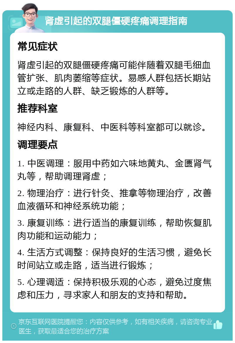 肾虚引起的双腿僵硬疼痛调理指南 常见症状 肾虚引起的双腿僵硬疼痛可能伴随着双腿毛细血管扩张、肌肉萎缩等症状。易感人群包括长期站立或走路的人群、缺乏锻炼的人群等。 推荐科室 神经内科、康复科、中医科等科室都可以就诊。 调理要点 1. 中医调理：服用中药如六味地黄丸、金匮肾气丸等，帮助调理肾虚； 2. 物理治疗：进行针灸、推拿等物理治疗，改善血液循环和神经系统功能； 3. 康复训练：进行适当的康复训练，帮助恢复肌肉功能和运动能力； 4. 生活方式调整：保持良好的生活习惯，避免长时间站立或走路，适当进行锻炼； 5. 心理调适：保持积极乐观的心态，避免过度焦虑和压力，寻求家人和朋友的支持和帮助。