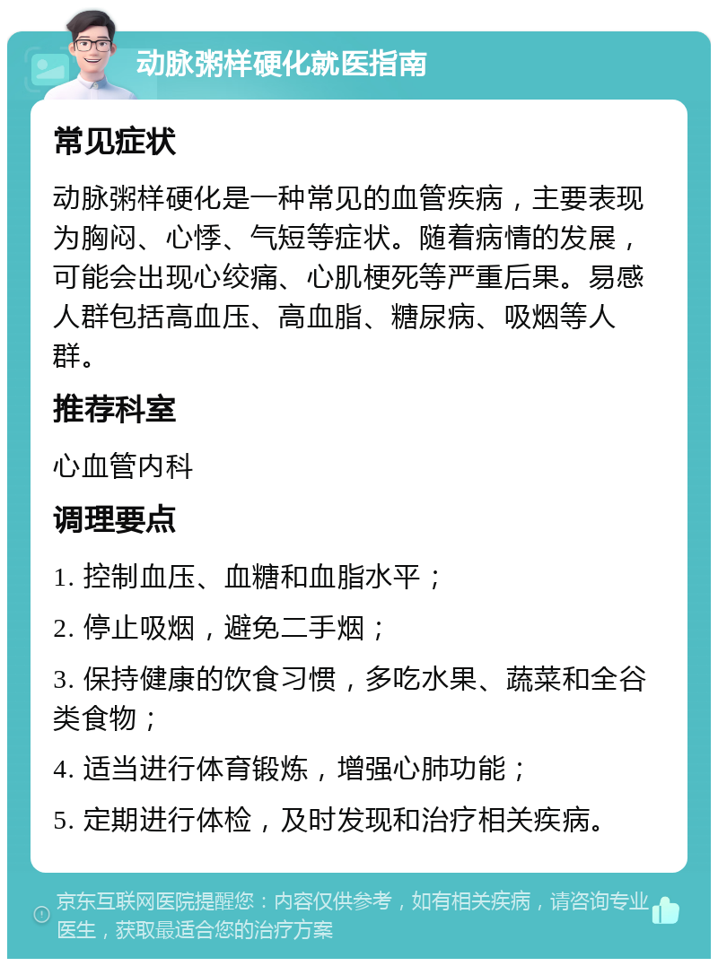 动脉粥样硬化就医指南 常见症状 动脉粥样硬化是一种常见的血管疾病，主要表现为胸闷、心悸、气短等症状。随着病情的发展，可能会出现心绞痛、心肌梗死等严重后果。易感人群包括高血压、高血脂、糖尿病、吸烟等人群。 推荐科室 心血管内科 调理要点 1. 控制血压、血糖和血脂水平； 2. 停止吸烟，避免二手烟； 3. 保持健康的饮食习惯，多吃水果、蔬菜和全谷类食物； 4. 适当进行体育锻炼，增强心肺功能； 5. 定期进行体检，及时发现和治疗相关疾病。