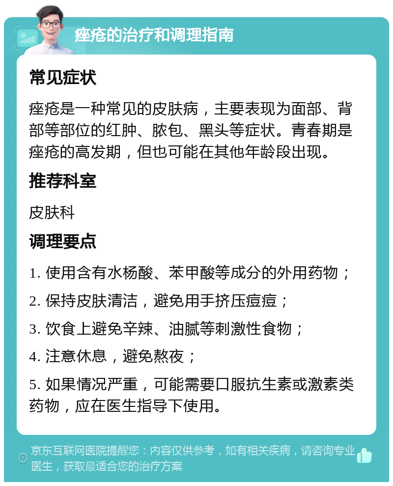 痤疮的治疗和调理指南 常见症状 痤疮是一种常见的皮肤病，主要表现为面部、背部等部位的红肿、脓包、黑头等症状。青春期是痤疮的高发期，但也可能在其他年龄段出现。 推荐科室 皮肤科 调理要点 1. 使用含有水杨酸、苯甲酸等成分的外用药物； 2. 保持皮肤清洁，避免用手挤压痘痘； 3. 饮食上避免辛辣、油腻等刺激性食物； 4. 注意休息，避免熬夜； 5. 如果情况严重，可能需要口服抗生素或激素类药物，应在医生指导下使用。