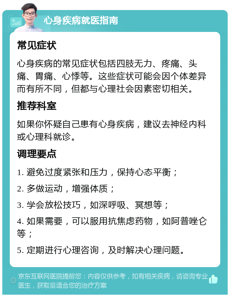 心身疾病就医指南 常见症状 心身疾病的常见症状包括四肢无力、疼痛、头痛、胃痛、心悸等。这些症状可能会因个体差异而有所不同，但都与心理社会因素密切相关。 推荐科室 如果你怀疑自己患有心身疾病，建议去神经内科或心理科就诊。 调理要点 1. 避免过度紧张和压力，保持心态平衡； 2. 多做运动，增强体质； 3. 学会放松技巧，如深呼吸、冥想等； 4. 如果需要，可以服用抗焦虑药物，如阿普唑仑等； 5. 定期进行心理咨询，及时解决心理问题。