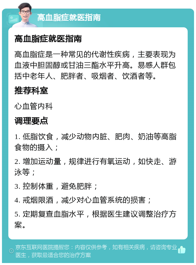 高血脂症就医指南 高血脂症就医指南 高血脂症是一种常见的代谢性疾病，主要表现为血液中胆固醇或甘油三酯水平升高。易感人群包括中老年人、肥胖者、吸烟者、饮酒者等。 推荐科室 心血管内科 调理要点 1. 低脂饮食，减少动物内脏、肥肉、奶油等高脂食物的摄入； 2. 增加运动量，规律进行有氧运动，如快走、游泳等； 3. 控制体重，避免肥胖； 4. 戒烟限酒，减少对心血管系统的损害； 5. 定期复查血脂水平，根据医生建议调整治疗方案。