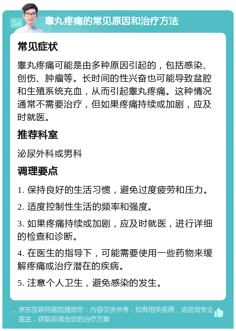 睾丸疼痛的常见原因和治疗方法 常见症状 睾丸疼痛可能是由多种原因引起的，包括感染、创伤、肿瘤等。长时间的性兴奋也可能导致盆腔和生殖系统充血，从而引起睾丸疼痛。这种情况通常不需要治疗，但如果疼痛持续或加剧，应及时就医。 推荐科室 泌尿外科或男科 调理要点 1. 保持良好的生活习惯，避免过度疲劳和压力。 2. 适度控制性生活的频率和强度。 3. 如果疼痛持续或加剧，应及时就医，进行详细的检查和诊断。 4. 在医生的指导下，可能需要使用一些药物来缓解疼痛或治疗潜在的疾病。 5. 注意个人卫生，避免感染的发生。