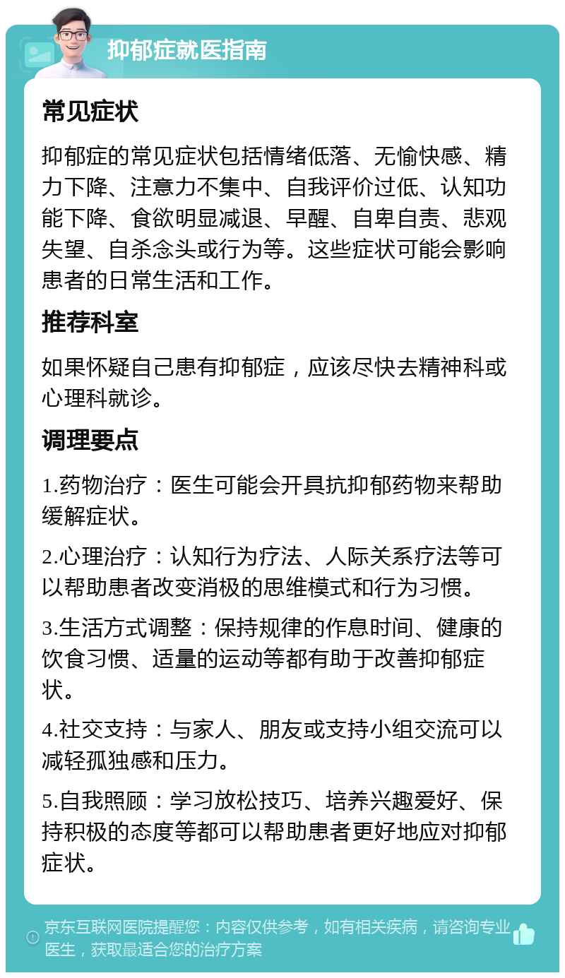 抑郁症就医指南 常见症状 抑郁症的常见症状包括情绪低落、无愉快感、精力下降、注意力不集中、自我评价过低、认知功能下降、食欲明显减退、早醒、自卑自责、悲观失望、自杀念头或行为等。这些症状可能会影响患者的日常生活和工作。 推荐科室 如果怀疑自己患有抑郁症，应该尽快去精神科或心理科就诊。 调理要点 1.药物治疗：医生可能会开具抗抑郁药物来帮助缓解症状。 2.心理治疗：认知行为疗法、人际关系疗法等可以帮助患者改变消极的思维模式和行为习惯。 3.生活方式调整：保持规律的作息时间、健康的饮食习惯、适量的运动等都有助于改善抑郁症状。 4.社交支持：与家人、朋友或支持小组交流可以减轻孤独感和压力。 5.自我照顾：学习放松技巧、培养兴趣爱好、保持积极的态度等都可以帮助患者更好地应对抑郁症状。