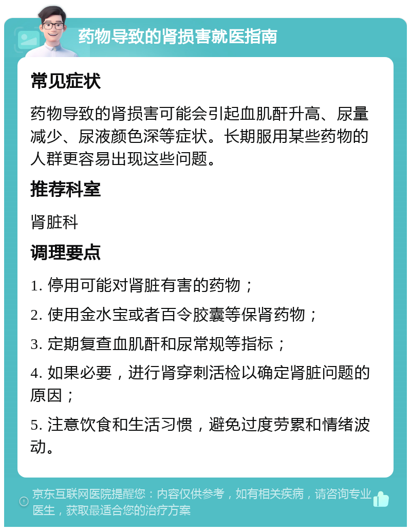 药物导致的肾损害就医指南 常见症状 药物导致的肾损害可能会引起血肌酐升高、尿量减少、尿液颜色深等症状。长期服用某些药物的人群更容易出现这些问题。 推荐科室 肾脏科 调理要点 1. 停用可能对肾脏有害的药物； 2. 使用金水宝或者百令胶囊等保肾药物； 3. 定期复查血肌酐和尿常规等指标； 4. 如果必要，进行肾穿刺活检以确定肾脏问题的原因； 5. 注意饮食和生活习惯，避免过度劳累和情绪波动。