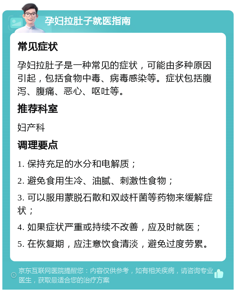 孕妇拉肚子就医指南 常见症状 孕妇拉肚子是一种常见的症状，可能由多种原因引起，包括食物中毒、病毒感染等。症状包括腹泻、腹痛、恶心、呕吐等。 推荐科室 妇产科 调理要点 1. 保持充足的水分和电解质； 2. 避免食用生冷、油腻、刺激性食物； 3. 可以服用蒙脱石散和双歧杆菌等药物来缓解症状； 4. 如果症状严重或持续不改善，应及时就医； 5. 在恢复期，应注意饮食清淡，避免过度劳累。