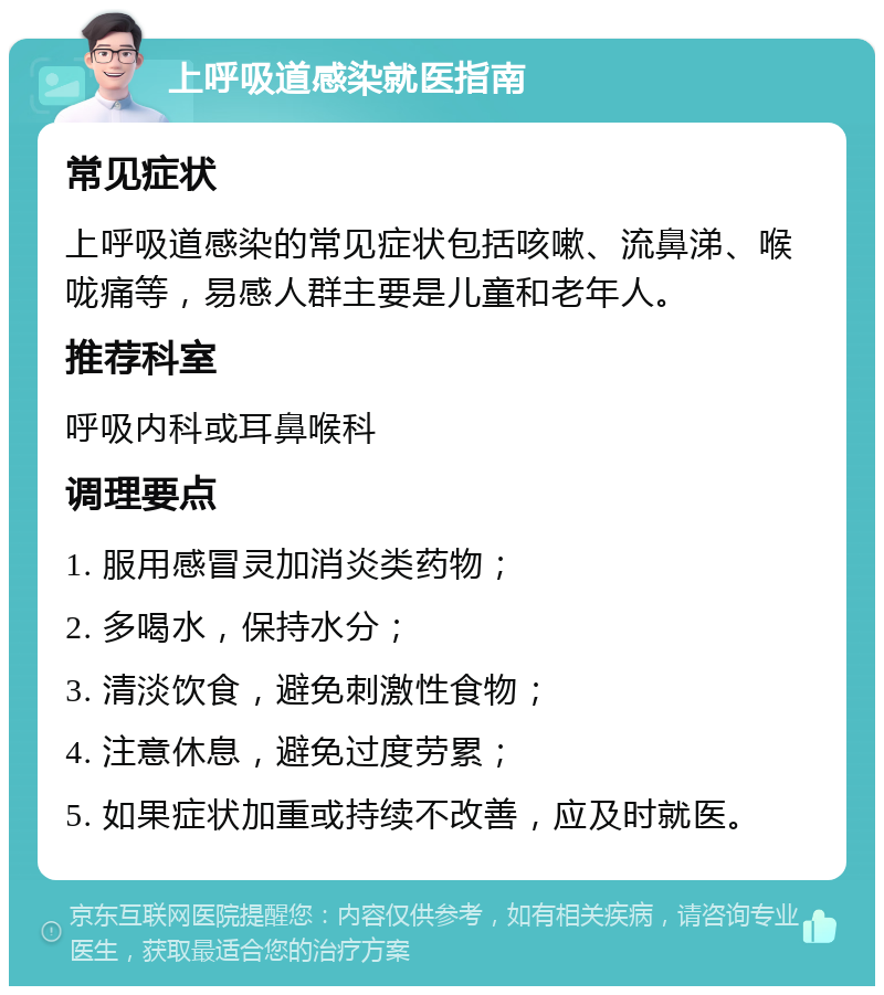 上呼吸道感染就医指南 常见症状 上呼吸道感染的常见症状包括咳嗽、流鼻涕、喉咙痛等，易感人群主要是儿童和老年人。 推荐科室 呼吸内科或耳鼻喉科 调理要点 1. 服用感冒灵加消炎类药物； 2. 多喝水，保持水分； 3. 清淡饮食，避免刺激性食物； 4. 注意休息，避免过度劳累； 5. 如果症状加重或持续不改善，应及时就医。