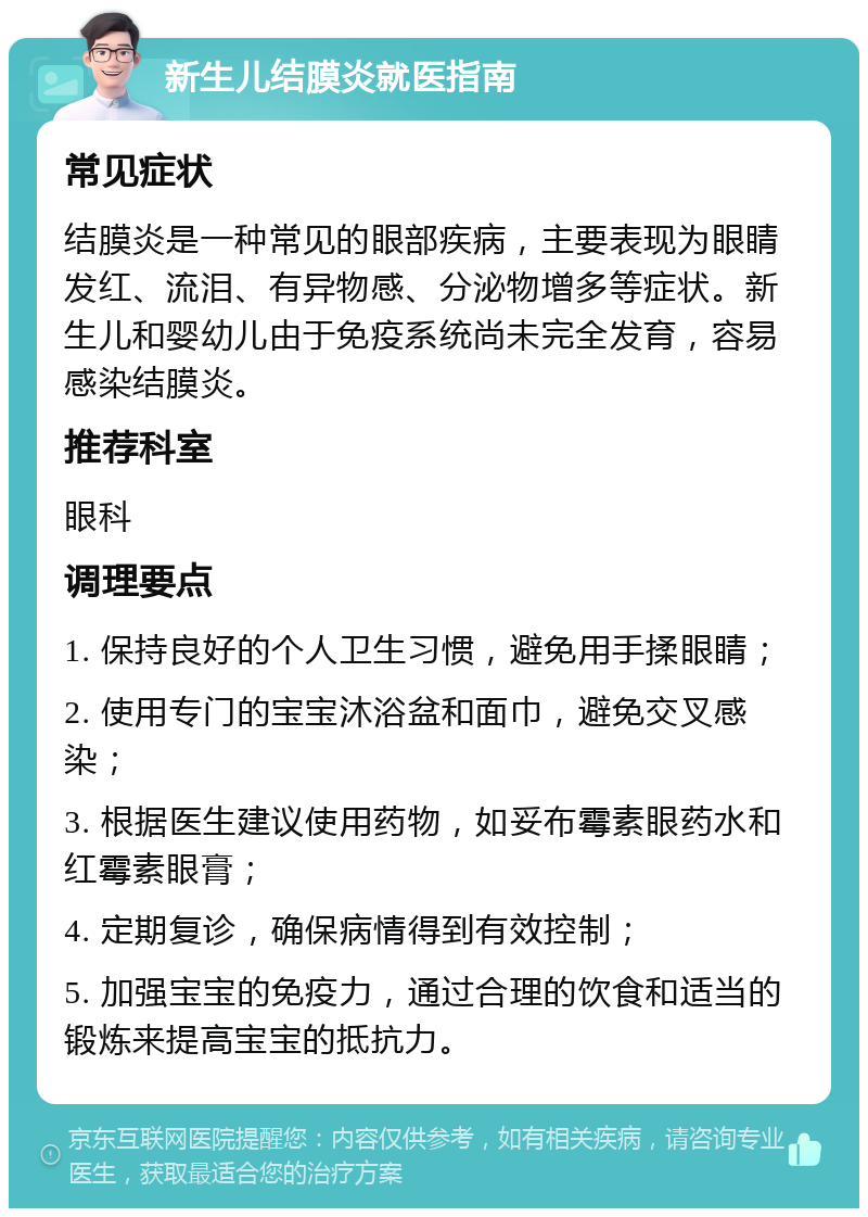 新生儿结膜炎就医指南 常见症状 结膜炎是一种常见的眼部疾病，主要表现为眼睛发红、流泪、有异物感、分泌物增多等症状。新生儿和婴幼儿由于免疫系统尚未完全发育，容易感染结膜炎。 推荐科室 眼科 调理要点 1. 保持良好的个人卫生习惯，避免用手揉眼睛； 2. 使用专门的宝宝沐浴盆和面巾，避免交叉感染； 3. 根据医生建议使用药物，如妥布霉素眼药水和红霉素眼膏； 4. 定期复诊，确保病情得到有效控制； 5. 加强宝宝的免疫力，通过合理的饮食和适当的锻炼来提高宝宝的抵抗力。