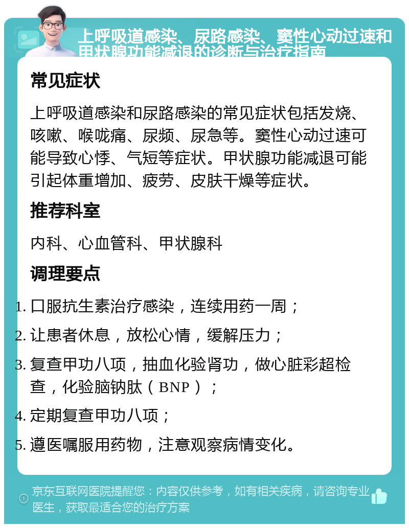 上呼吸道感染、尿路感染、窦性心动过速和甲状腺功能减退的诊断与治疗指南 常见症状 上呼吸道感染和尿路感染的常见症状包括发烧、咳嗽、喉咙痛、尿频、尿急等。窦性心动过速可能导致心悸、气短等症状。甲状腺功能减退可能引起体重增加、疲劳、皮肤干燥等症状。 推荐科室 内科、心血管科、甲状腺科 调理要点 口服抗生素治疗感染，连续用药一周； 让患者休息，放松心情，缓解压力； 复查甲功八项，抽血化验肾功，做心脏彩超检查，化验脑钠肽（BNP）； 定期复查甲功八项； 遵医嘱服用药物，注意观察病情变化。