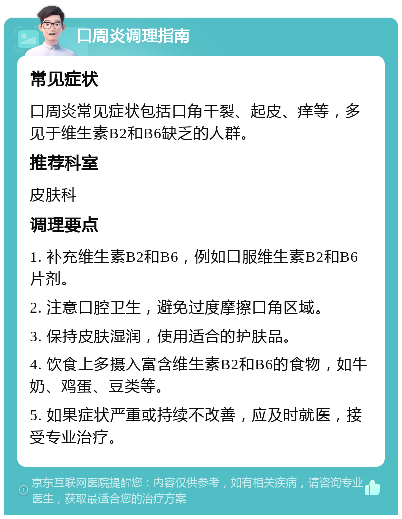 口周炎调理指南 常见症状 口周炎常见症状包括口角干裂、起皮、痒等，多见于维生素B2和B6缺乏的人群。 推荐科室 皮肤科 调理要点 1. 补充维生素B2和B6，例如口服维生素B2和B6片剂。 2. 注意口腔卫生，避免过度摩擦口角区域。 3. 保持皮肤湿润，使用适合的护肤品。 4. 饮食上多摄入富含维生素B2和B6的食物，如牛奶、鸡蛋、豆类等。 5. 如果症状严重或持续不改善，应及时就医，接受专业治疗。