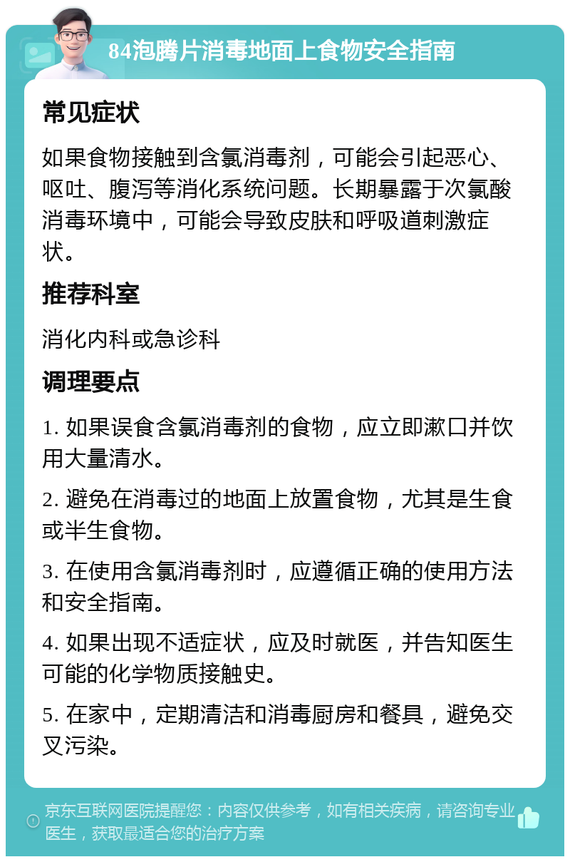 84泡腾片消毒地面上食物安全指南 常见症状 如果食物接触到含氯消毒剂，可能会引起恶心、呕吐、腹泻等消化系统问题。长期暴露于次氯酸消毒环境中，可能会导致皮肤和呼吸道刺激症状。 推荐科室 消化内科或急诊科 调理要点 1. 如果误食含氯消毒剂的食物，应立即漱口并饮用大量清水。 2. 避免在消毒过的地面上放置食物，尤其是生食或半生食物。 3. 在使用含氯消毒剂时，应遵循正确的使用方法和安全指南。 4. 如果出现不适症状，应及时就医，并告知医生可能的化学物质接触史。 5. 在家中，定期清洁和消毒厨房和餐具，避免交叉污染。