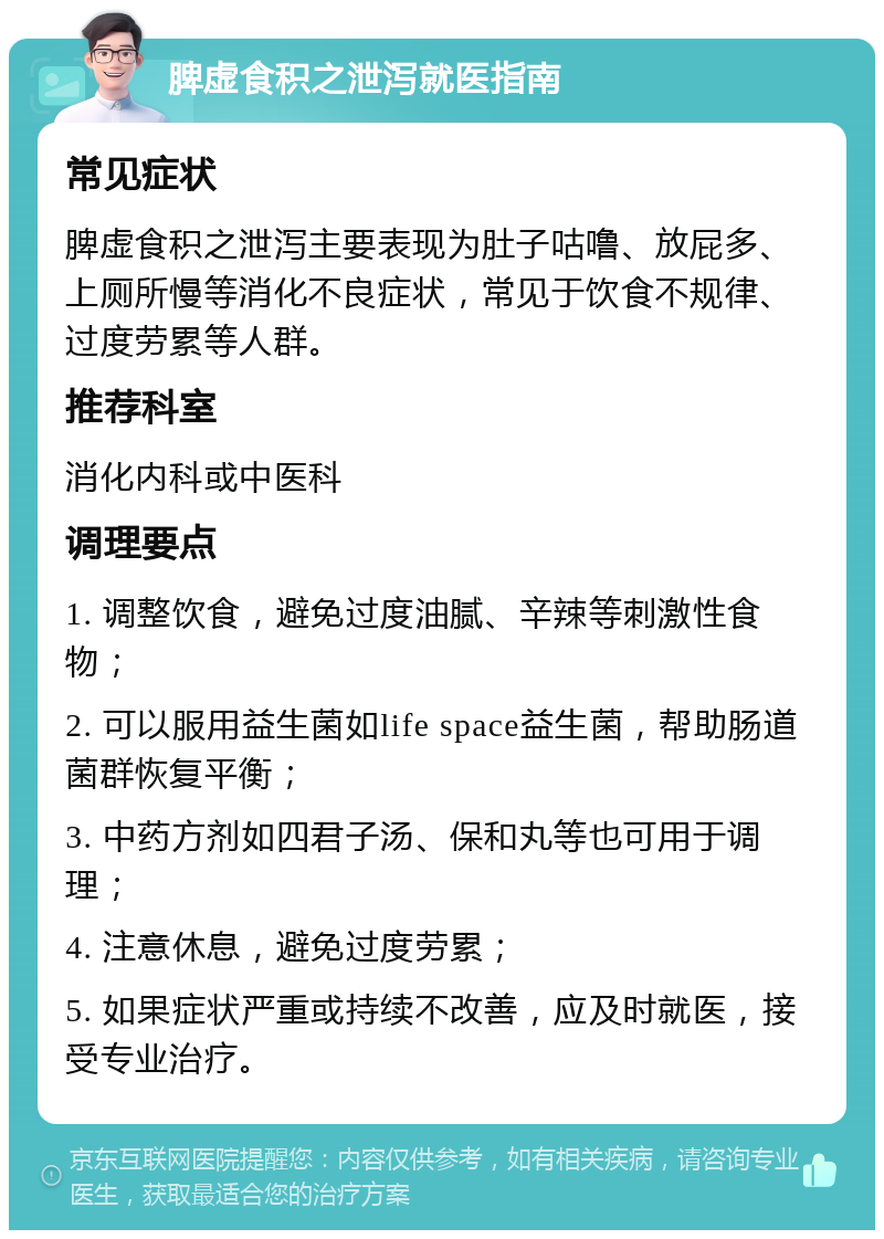 脾虚食积之泄泻就医指南 常见症状 脾虚食积之泄泻主要表现为肚子咕噜、放屁多、上厕所慢等消化不良症状，常见于饮食不规律、过度劳累等人群。 推荐科室 消化内科或中医科 调理要点 1. 调整饮食，避免过度油腻、辛辣等刺激性食物； 2. 可以服用益生菌如life space益生菌，帮助肠道菌群恢复平衡； 3. 中药方剂如四君子汤、保和丸等也可用于调理； 4. 注意休息，避免过度劳累； 5. 如果症状严重或持续不改善，应及时就医，接受专业治疗。