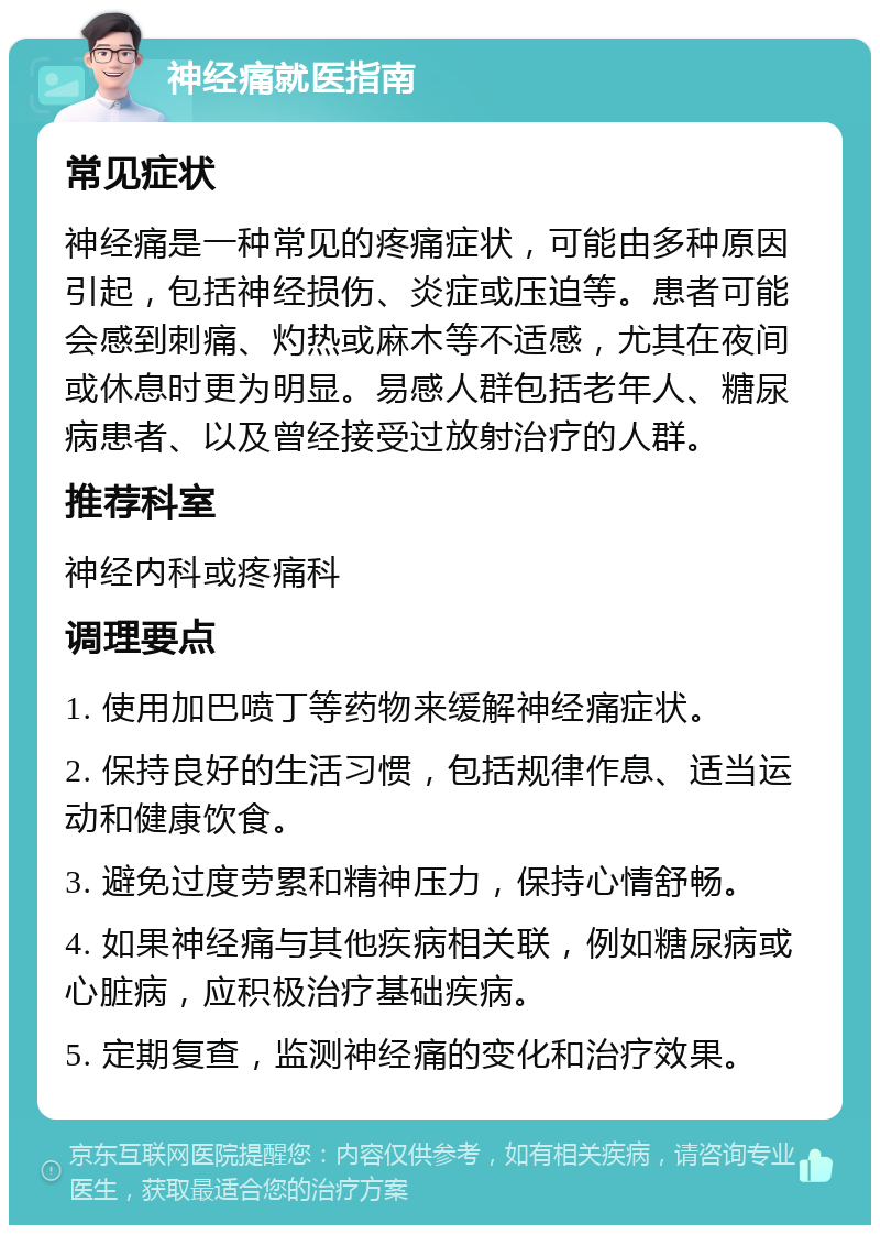 神经痛就医指南 常见症状 神经痛是一种常见的疼痛症状，可能由多种原因引起，包括神经损伤、炎症或压迫等。患者可能会感到刺痛、灼热或麻木等不适感，尤其在夜间或休息时更为明显。易感人群包括老年人、糖尿病患者、以及曾经接受过放射治疗的人群。 推荐科室 神经内科或疼痛科 调理要点 1. 使用加巴喷丁等药物来缓解神经痛症状。 2. 保持良好的生活习惯，包括规律作息、适当运动和健康饮食。 3. 避免过度劳累和精神压力，保持心情舒畅。 4. 如果神经痛与其他疾病相关联，例如糖尿病或心脏病，应积极治疗基础疾病。 5. 定期复查，监测神经痛的变化和治疗效果。