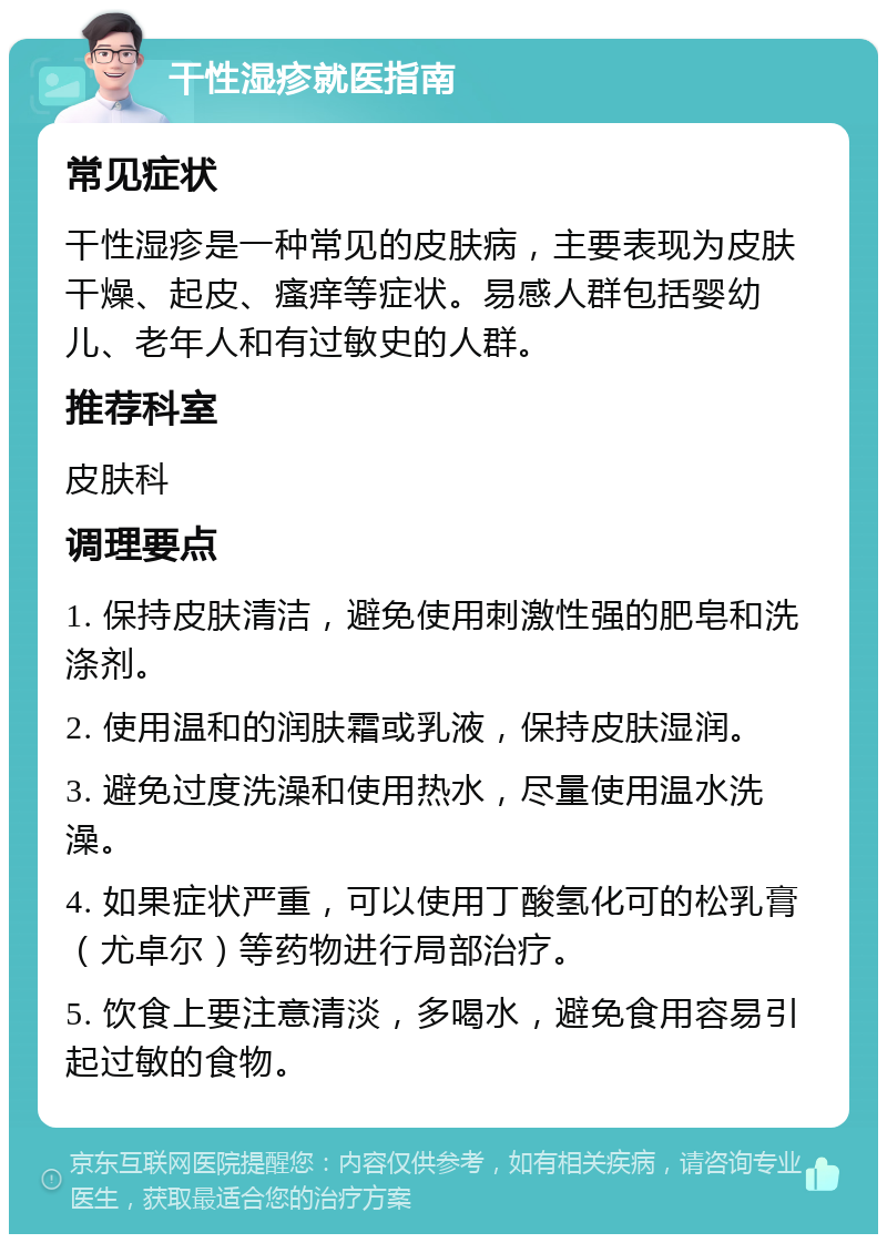 干性湿疹就医指南 常见症状 干性湿疹是一种常见的皮肤病，主要表现为皮肤干燥、起皮、瘙痒等症状。易感人群包括婴幼儿、老年人和有过敏史的人群。 推荐科室 皮肤科 调理要点 1. 保持皮肤清洁，避免使用刺激性强的肥皂和洗涤剂。 2. 使用温和的润肤霜或乳液，保持皮肤湿润。 3. 避免过度洗澡和使用热水，尽量使用温水洗澡。 4. 如果症状严重，可以使用丁酸氢化可的松乳膏（尤卓尔）等药物进行局部治疗。 5. 饮食上要注意清淡，多喝水，避免食用容易引起过敏的食物。