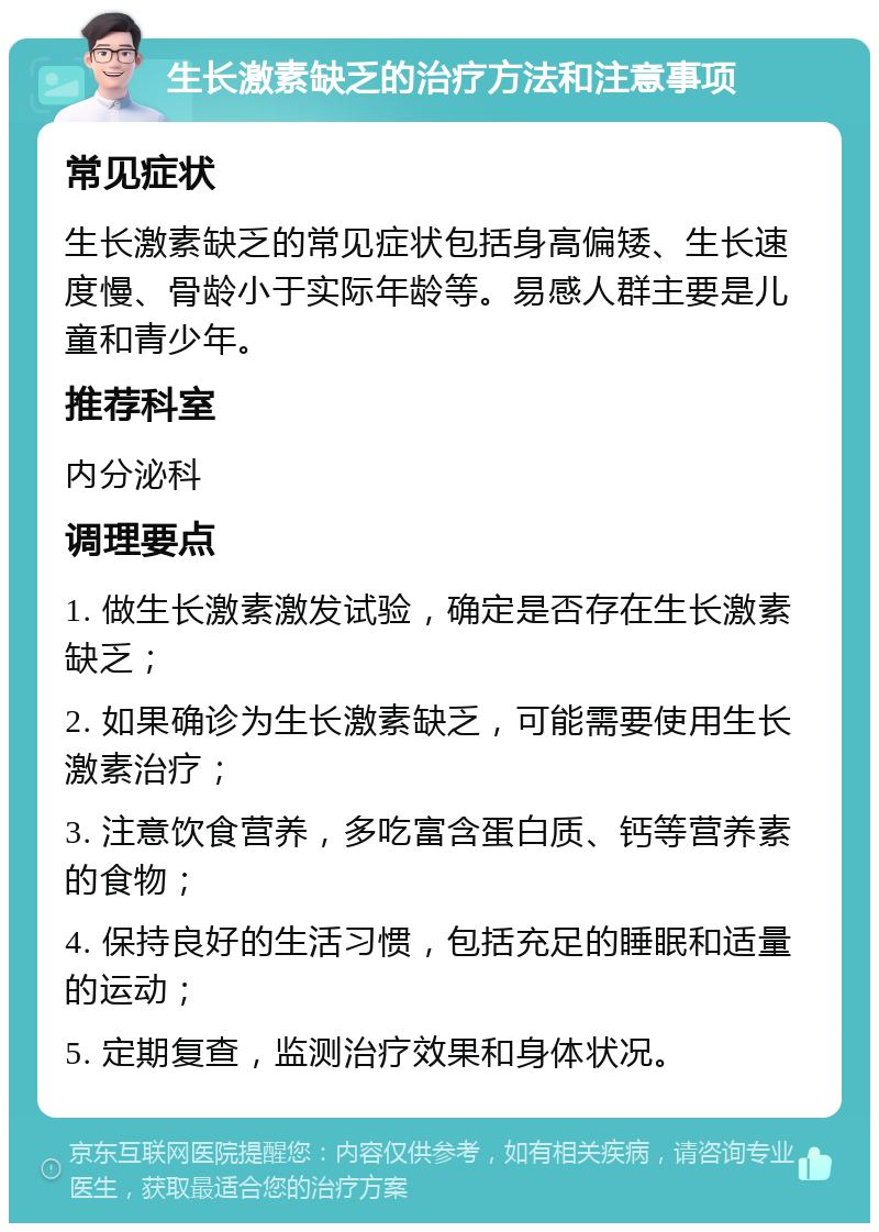 生长激素缺乏的治疗方法和注意事项 常见症状 生长激素缺乏的常见症状包括身高偏矮、生长速度慢、骨龄小于实际年龄等。易感人群主要是儿童和青少年。 推荐科室 内分泌科 调理要点 1. 做生长激素激发试验，确定是否存在生长激素缺乏； 2. 如果确诊为生长激素缺乏，可能需要使用生长激素治疗； 3. 注意饮食营养，多吃富含蛋白质、钙等营养素的食物； 4. 保持良好的生活习惯，包括充足的睡眠和适量的运动； 5. 定期复查，监测治疗效果和身体状况。