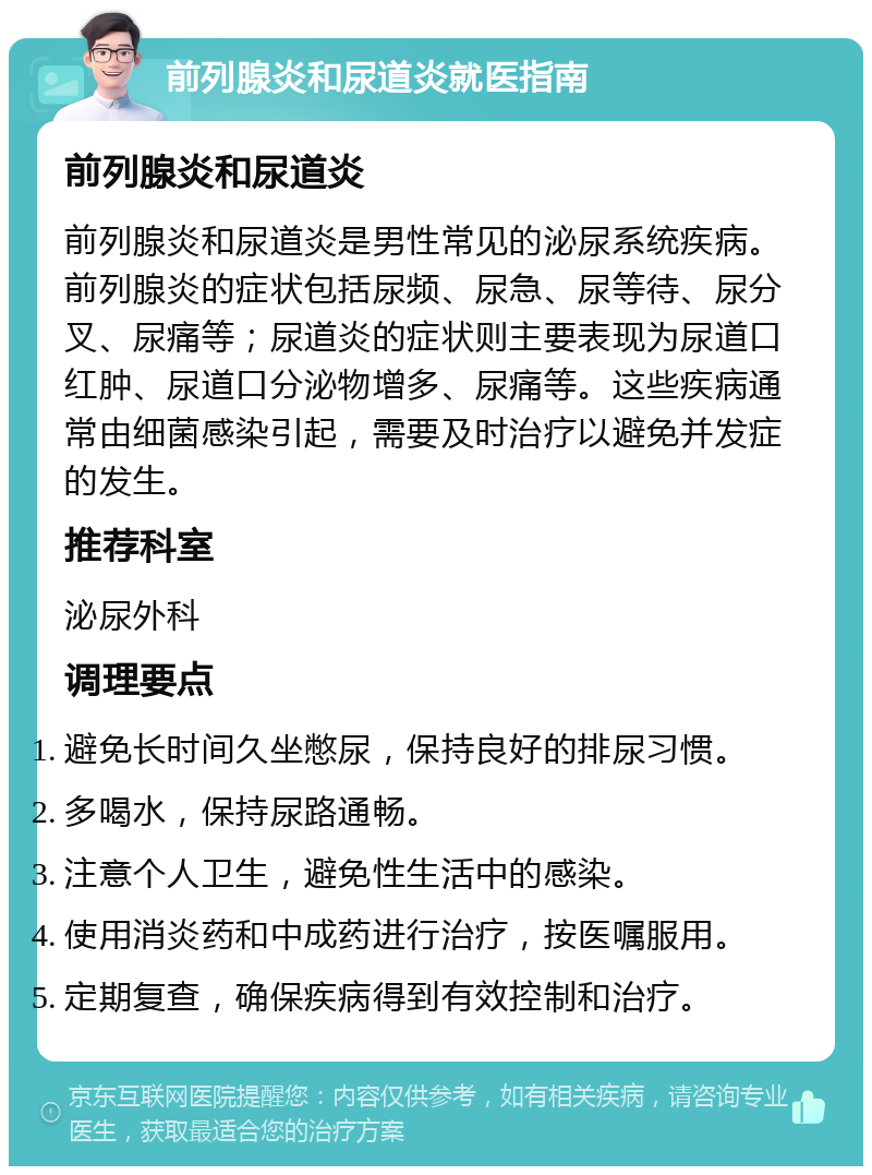 前列腺炎和尿道炎就医指南 前列腺炎和尿道炎 前列腺炎和尿道炎是男性常见的泌尿系统疾病。前列腺炎的症状包括尿频、尿急、尿等待、尿分叉、尿痛等；尿道炎的症状则主要表现为尿道口红肿、尿道口分泌物增多、尿痛等。这些疾病通常由细菌感染引起，需要及时治疗以避免并发症的发生。 推荐科室 泌尿外科 调理要点 避免长时间久坐憋尿，保持良好的排尿习惯。 多喝水，保持尿路通畅。 注意个人卫生，避免性生活中的感染。 使用消炎药和中成药进行治疗，按医嘱服用。 定期复查，确保疾病得到有效控制和治疗。