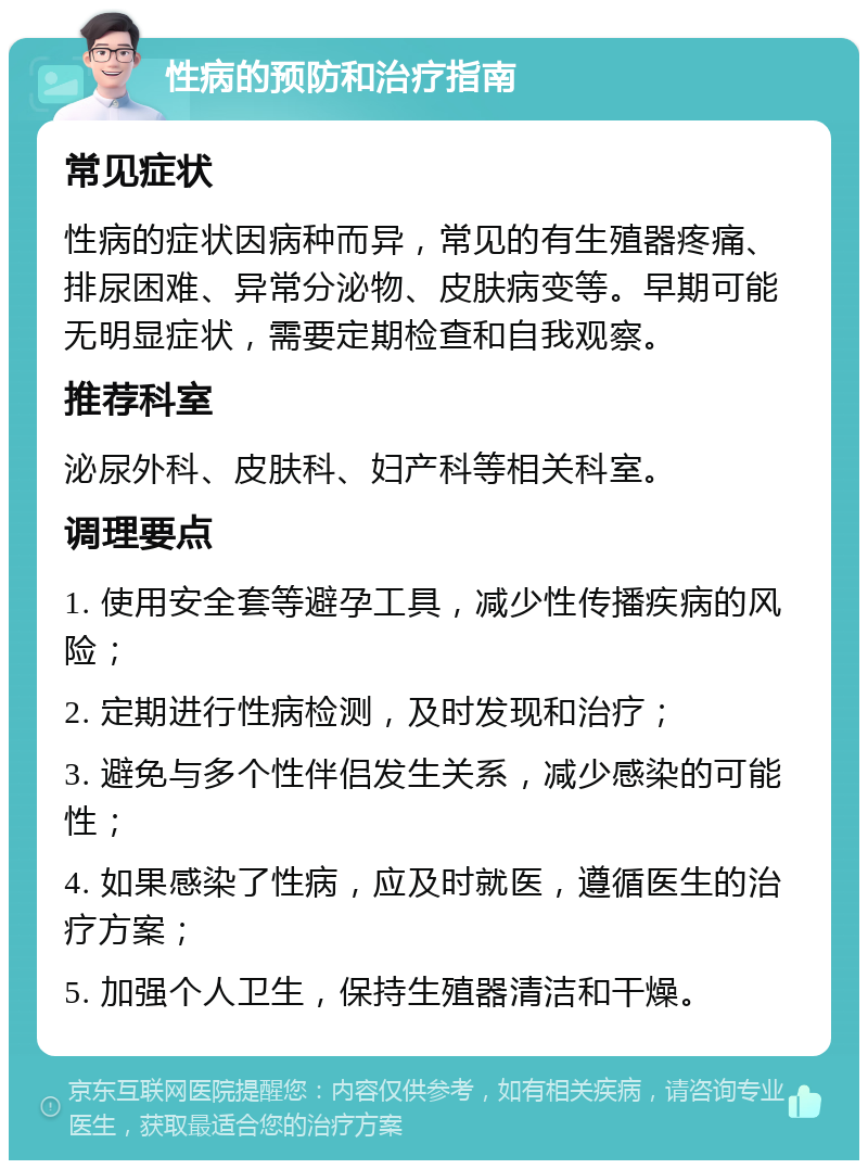 性病的预防和治疗指南 常见症状 性病的症状因病种而异，常见的有生殖器疼痛、排尿困难、异常分泌物、皮肤病变等。早期可能无明显症状，需要定期检查和自我观察。 推荐科室 泌尿外科、皮肤科、妇产科等相关科室。 调理要点 1. 使用安全套等避孕工具，减少性传播疾病的风险； 2. 定期进行性病检测，及时发现和治疗； 3. 避免与多个性伴侣发生关系，减少感染的可能性； 4. 如果感染了性病，应及时就医，遵循医生的治疗方案； 5. 加强个人卫生，保持生殖器清洁和干燥。