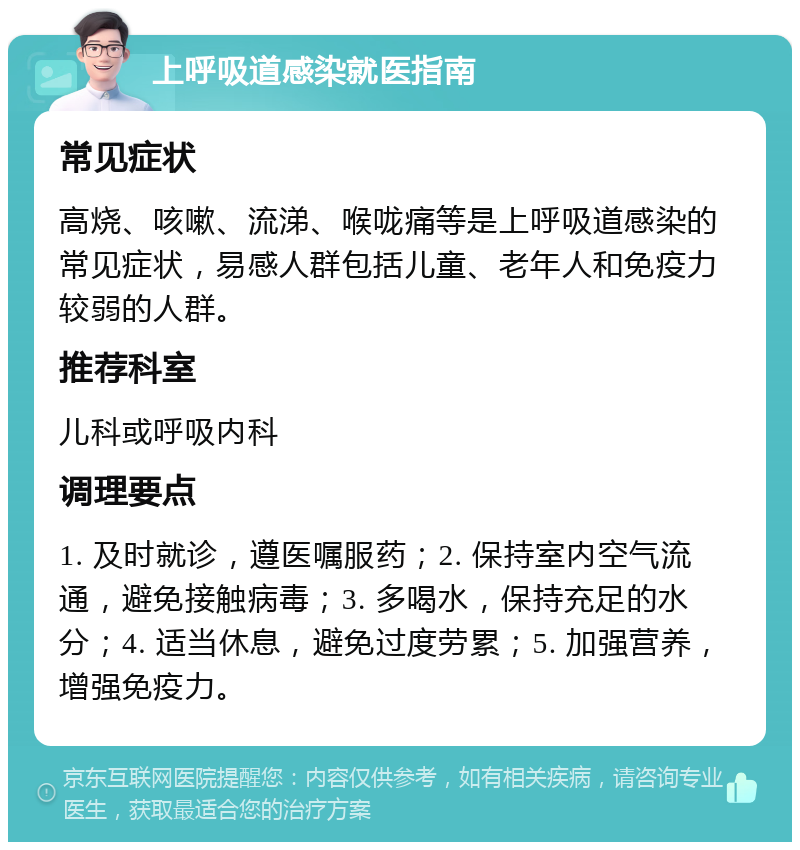 上呼吸道感染就医指南 常见症状 高烧、咳嗽、流涕、喉咙痛等是上呼吸道感染的常见症状，易感人群包括儿童、老年人和免疫力较弱的人群。 推荐科室 儿科或呼吸内科 调理要点 1. 及时就诊，遵医嘱服药；2. 保持室内空气流通，避免接触病毒；3. 多喝水，保持充足的水分；4. 适当休息，避免过度劳累；5. 加强营养，增强免疫力。