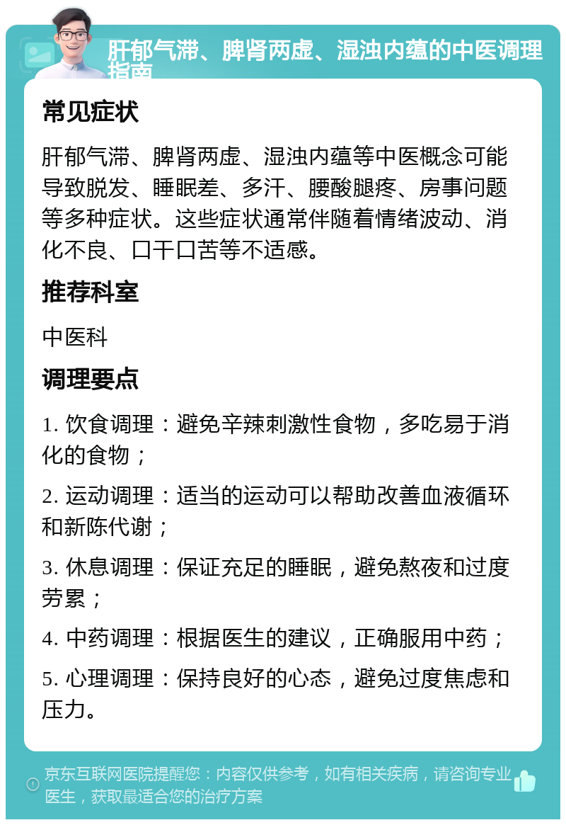 肝郁气滞、脾肾两虚、湿浊内蕴的中医调理指南 常见症状 肝郁气滞、脾肾两虚、湿浊内蕴等中医概念可能导致脱发、睡眠差、多汗、腰酸腿疼、房事问题等多种症状。这些症状通常伴随着情绪波动、消化不良、口干口苦等不适感。 推荐科室 中医科 调理要点 1. 饮食调理：避免辛辣刺激性食物，多吃易于消化的食物； 2. 运动调理：适当的运动可以帮助改善血液循环和新陈代谢； 3. 休息调理：保证充足的睡眠，避免熬夜和过度劳累； 4. 中药调理：根据医生的建议，正确服用中药； 5. 心理调理：保持良好的心态，避免过度焦虑和压力。