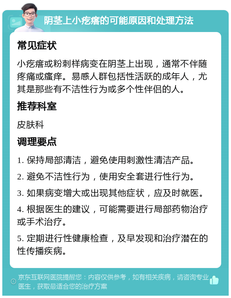 阴茎上小疙瘩的可能原因和处理方法 常见症状 小疙瘩或粉刺样病变在阴茎上出现，通常不伴随疼痛或瘙痒。易感人群包括性活跃的成年人，尤其是那些有不洁性行为或多个性伴侣的人。 推荐科室 皮肤科 调理要点 1. 保持局部清洁，避免使用刺激性清洁产品。 2. 避免不洁性行为，使用安全套进行性行为。 3. 如果病变增大或出现其他症状，应及时就医。 4. 根据医生的建议，可能需要进行局部药物治疗或手术治疗。 5. 定期进行性健康检查，及早发现和治疗潜在的性传播疾病。