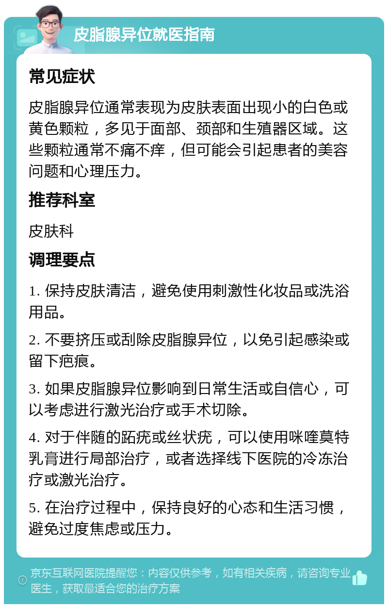 皮脂腺异位就医指南 常见症状 皮脂腺异位通常表现为皮肤表面出现小的白色或黄色颗粒，多见于面部、颈部和生殖器区域。这些颗粒通常不痛不痒，但可能会引起患者的美容问题和心理压力。 推荐科室 皮肤科 调理要点 1. 保持皮肤清洁，避免使用刺激性化妆品或洗浴用品。 2. 不要挤压或刮除皮脂腺异位，以免引起感染或留下疤痕。 3. 如果皮脂腺异位影响到日常生活或自信心，可以考虑进行激光治疗或手术切除。 4. 对于伴随的跖疣或丝状疣，可以使用咪喹莫特乳膏进行局部治疗，或者选择线下医院的冷冻治疗或激光治疗。 5. 在治疗过程中，保持良好的心态和生活习惯，避免过度焦虑或压力。