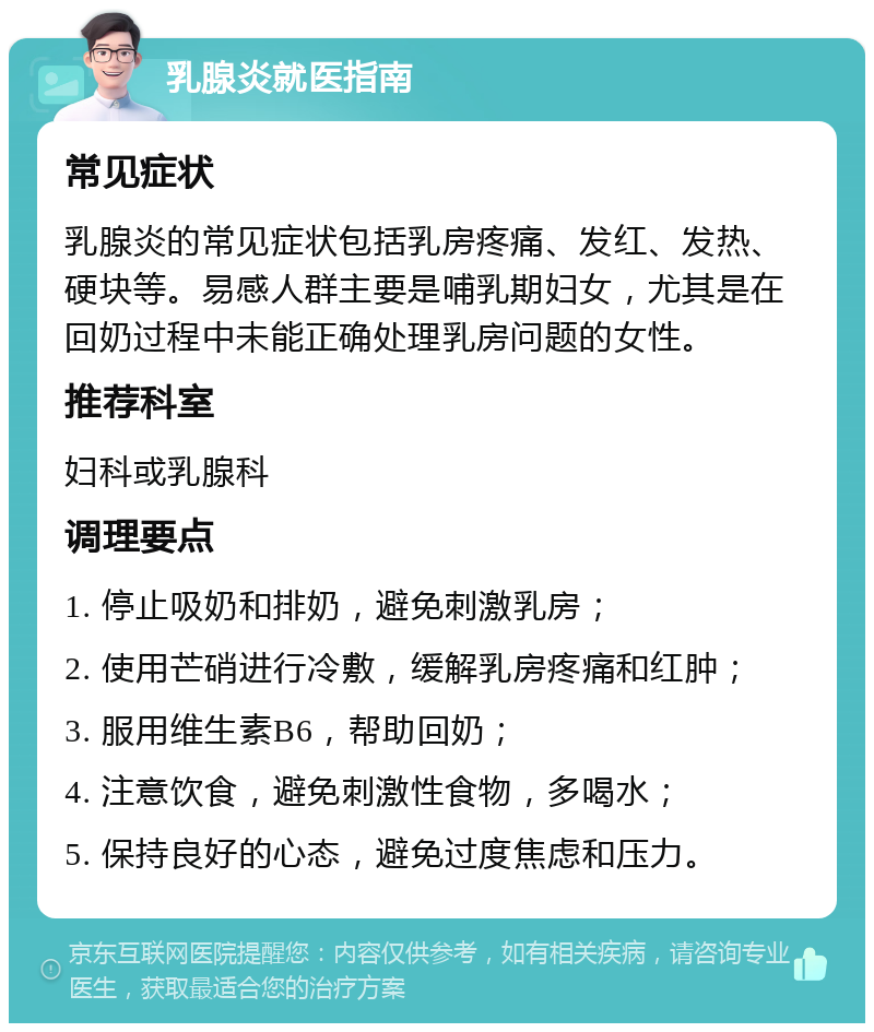 乳腺炎就医指南 常见症状 乳腺炎的常见症状包括乳房疼痛、发红、发热、硬块等。易感人群主要是哺乳期妇女，尤其是在回奶过程中未能正确处理乳房问题的女性。 推荐科室 妇科或乳腺科 调理要点 1. 停止吸奶和排奶，避免刺激乳房； 2. 使用芒硝进行冷敷，缓解乳房疼痛和红肿； 3. 服用维生素B6，帮助回奶； 4. 注意饮食，避免刺激性食物，多喝水； 5. 保持良好的心态，避免过度焦虑和压力。