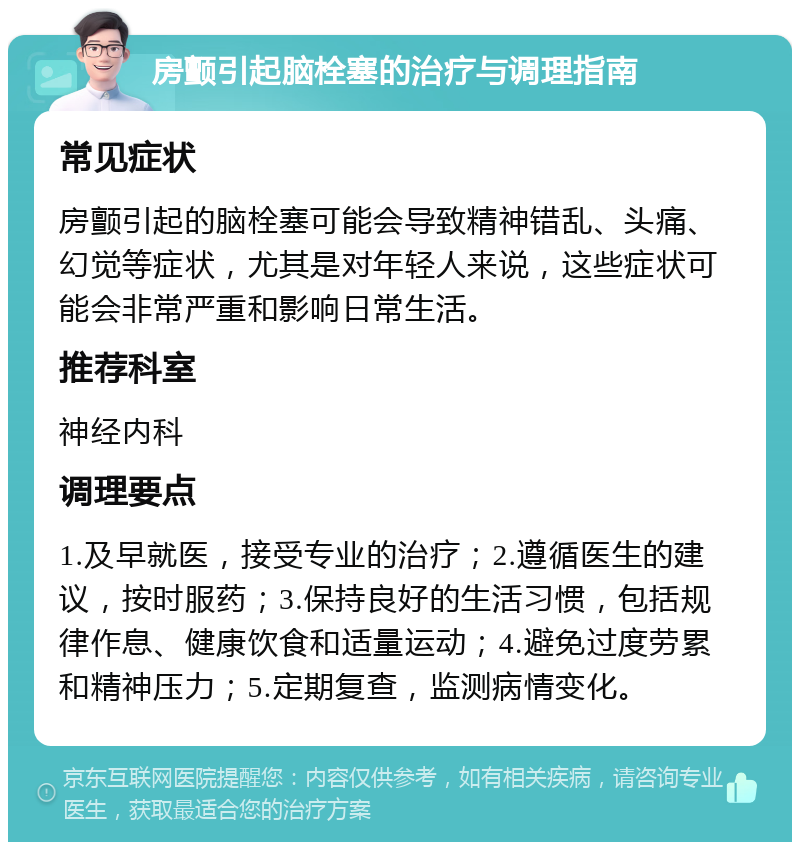 房颤引起脑栓塞的治疗与调理指南 常见症状 房颤引起的脑栓塞可能会导致精神错乱、头痛、幻觉等症状，尤其是对年轻人来说，这些症状可能会非常严重和影响日常生活。 推荐科室 神经内科 调理要点 1.及早就医，接受专业的治疗；2.遵循医生的建议，按时服药；3.保持良好的生活习惯，包括规律作息、健康饮食和适量运动；4.避免过度劳累和精神压力；5.定期复查，监测病情变化。