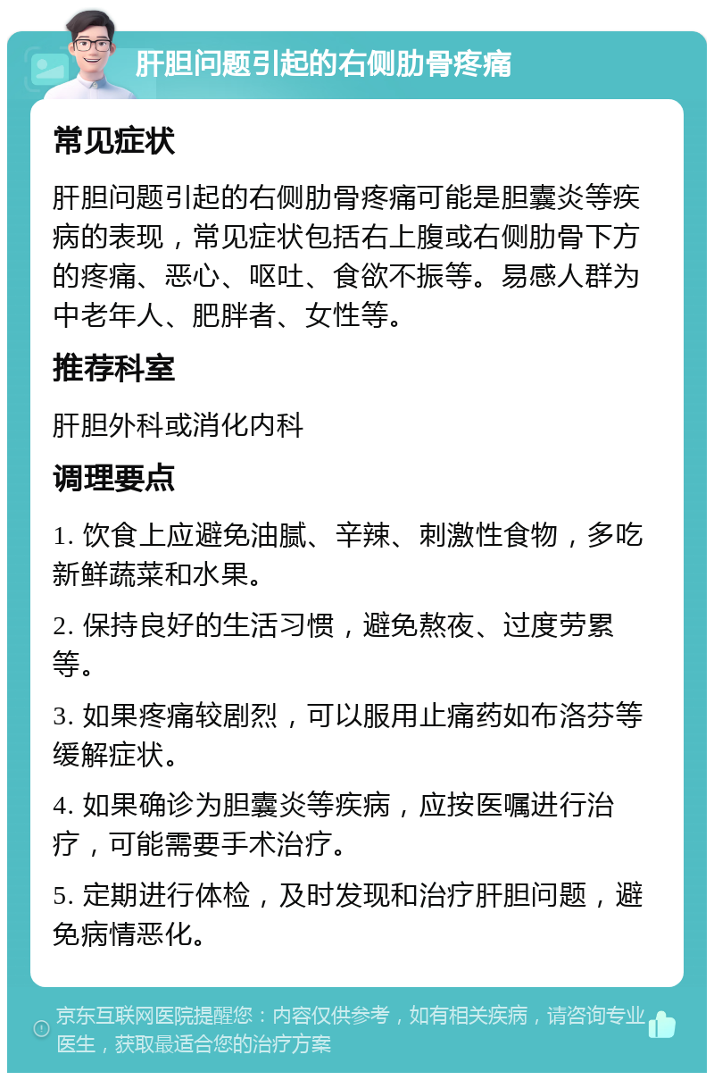 肝胆问题引起的右侧肋骨疼痛 常见症状 肝胆问题引起的右侧肋骨疼痛可能是胆囊炎等疾病的表现，常见症状包括右上腹或右侧肋骨下方的疼痛、恶心、呕吐、食欲不振等。易感人群为中老年人、肥胖者、女性等。 推荐科室 肝胆外科或消化内科 调理要点 1. 饮食上应避免油腻、辛辣、刺激性食物，多吃新鲜蔬菜和水果。 2. 保持良好的生活习惯，避免熬夜、过度劳累等。 3. 如果疼痛较剧烈，可以服用止痛药如布洛芬等缓解症状。 4. 如果确诊为胆囊炎等疾病，应按医嘱进行治疗，可能需要手术治疗。 5. 定期进行体检，及时发现和治疗肝胆问题，避免病情恶化。