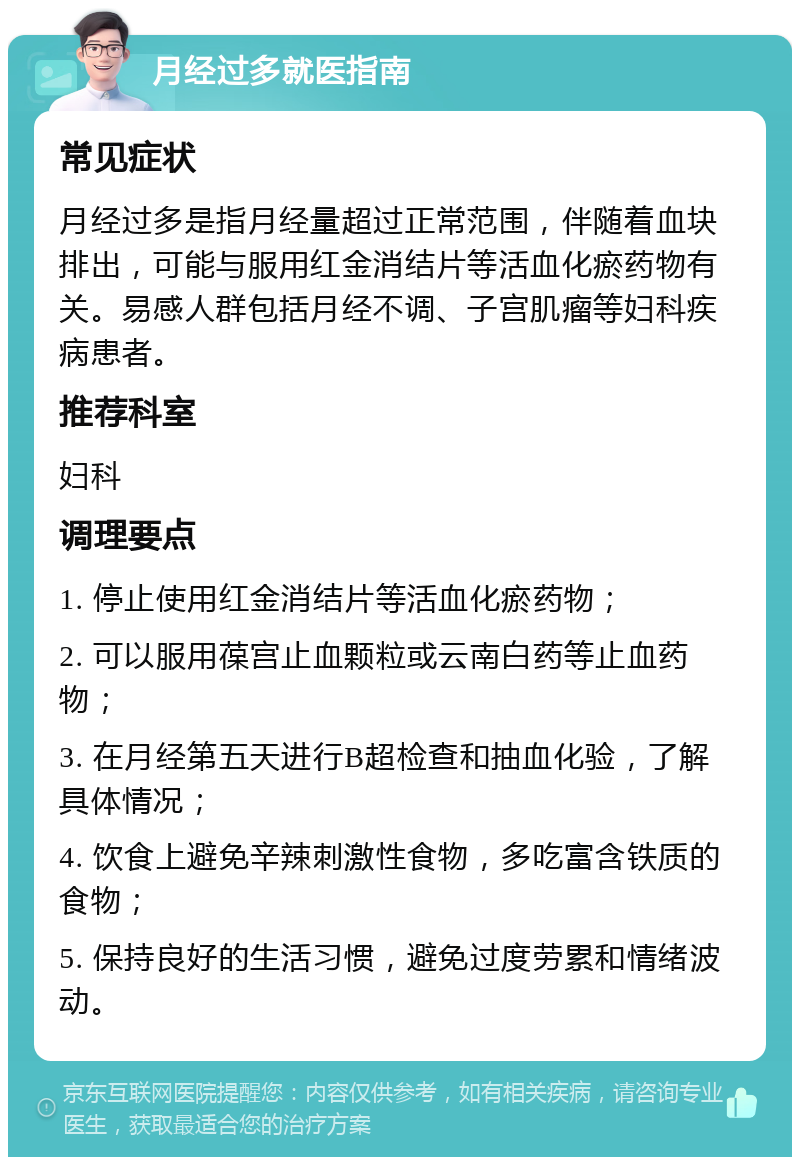 月经过多就医指南 常见症状 月经过多是指月经量超过正常范围，伴随着血块排出，可能与服用红金消结片等活血化瘀药物有关。易感人群包括月经不调、子宫肌瘤等妇科疾病患者。 推荐科室 妇科 调理要点 1. 停止使用红金消结片等活血化瘀药物； 2. 可以服用葆宫止血颗粒或云南白药等止血药物； 3. 在月经第五天进行B超检查和抽血化验，了解具体情况； 4. 饮食上避免辛辣刺激性食物，多吃富含铁质的食物； 5. 保持良好的生活习惯，避免过度劳累和情绪波动。