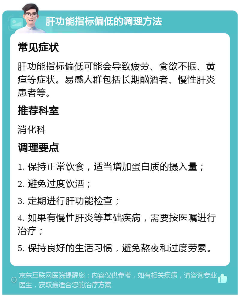 肝功能指标偏低的调理方法 常见症状 肝功能指标偏低可能会导致疲劳、食欲不振、黄疸等症状。易感人群包括长期酗酒者、慢性肝炎患者等。 推荐科室 消化科 调理要点 1. 保持正常饮食，适当增加蛋白质的摄入量； 2. 避免过度饮酒； 3. 定期进行肝功能检查； 4. 如果有慢性肝炎等基础疾病，需要按医嘱进行治疗； 5. 保持良好的生活习惯，避免熬夜和过度劳累。