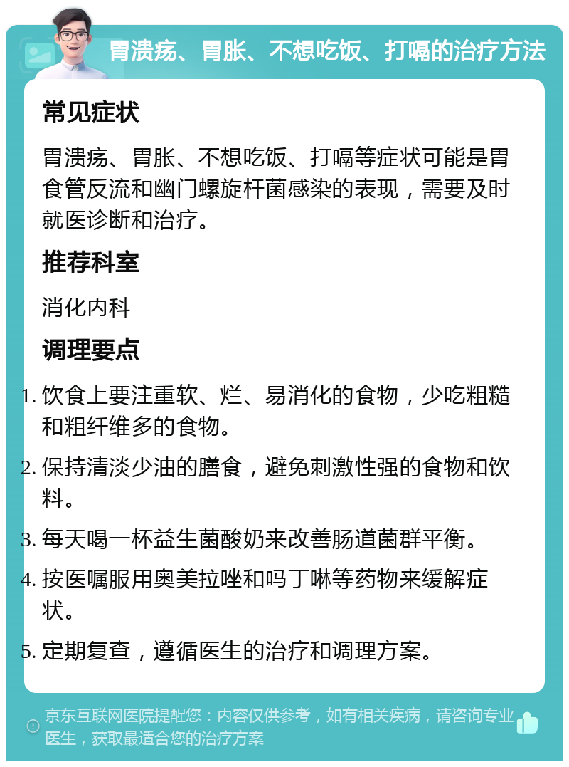 胃溃疡、胃胀、不想吃饭、打嗝的治疗方法 常见症状 胃溃疡、胃胀、不想吃饭、打嗝等症状可能是胃食管反流和幽门螺旋杆菌感染的表现，需要及时就医诊断和治疗。 推荐科室 消化内科 调理要点 饮食上要注重软、烂、易消化的食物，少吃粗糙和粗纤维多的食物。 保持清淡少油的膳食，避免刺激性强的食物和饮料。 每天喝一杯益生菌酸奶来改善肠道菌群平衡。 按医嘱服用奥美拉唑和吗丁啉等药物来缓解症状。 定期复查，遵循医生的治疗和调理方案。