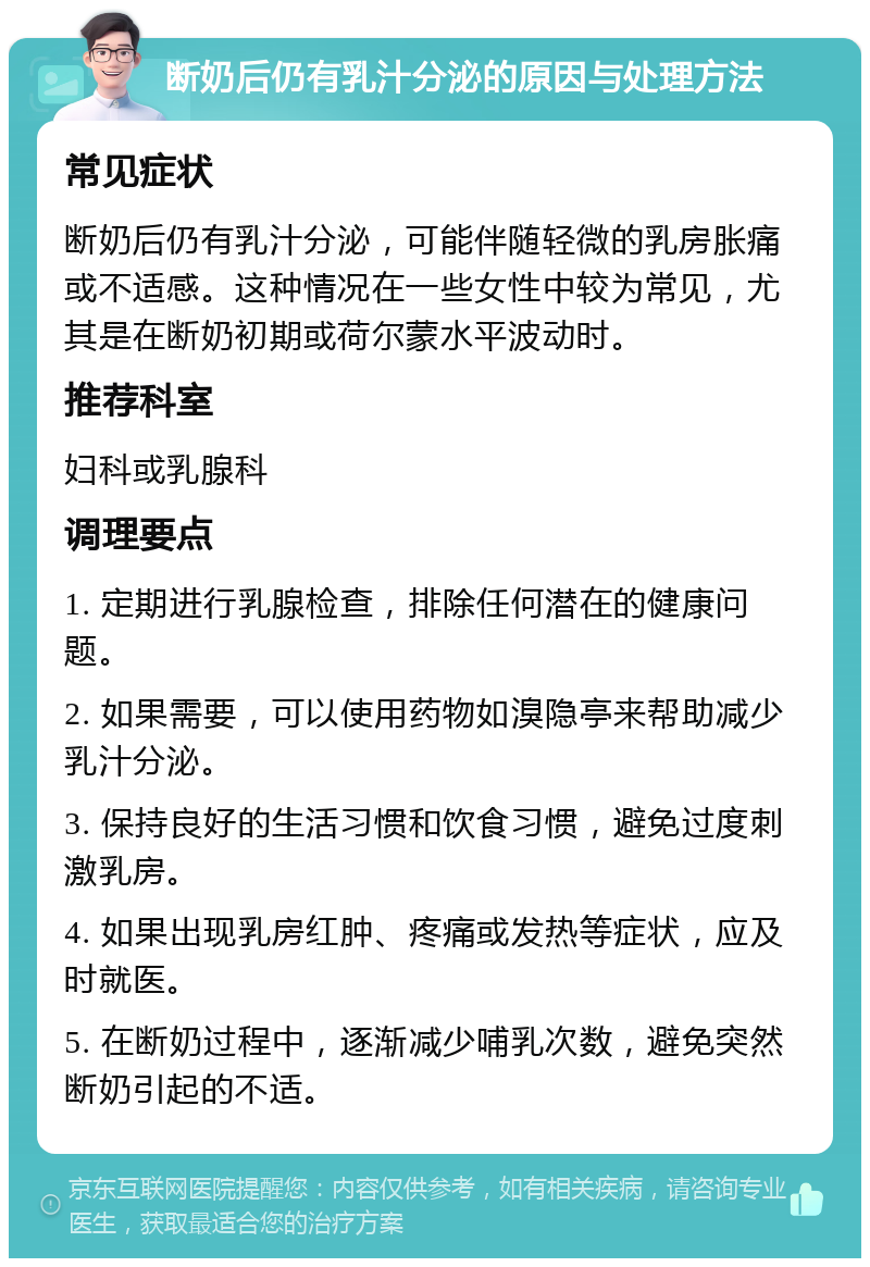 断奶后仍有乳汁分泌的原因与处理方法 常见症状 断奶后仍有乳汁分泌，可能伴随轻微的乳房胀痛或不适感。这种情况在一些女性中较为常见，尤其是在断奶初期或荷尔蒙水平波动时。 推荐科室 妇科或乳腺科 调理要点 1. 定期进行乳腺检查，排除任何潜在的健康问题。 2. 如果需要，可以使用药物如溴隐亭来帮助减少乳汁分泌。 3. 保持良好的生活习惯和饮食习惯，避免过度刺激乳房。 4. 如果出现乳房红肿、疼痛或发热等症状，应及时就医。 5. 在断奶过程中，逐渐减少哺乳次数，避免突然断奶引起的不适。