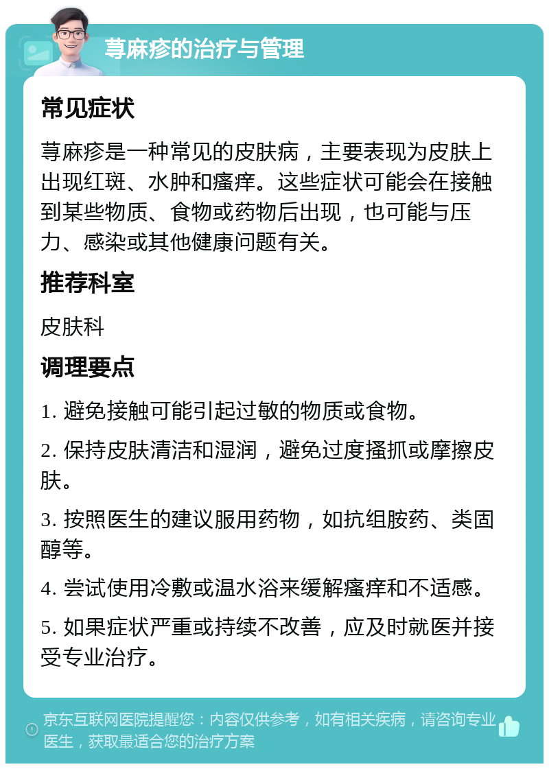 荨麻疹的治疗与管理 常见症状 荨麻疹是一种常见的皮肤病，主要表现为皮肤上出现红斑、水肿和瘙痒。这些症状可能会在接触到某些物质、食物或药物后出现，也可能与压力、感染或其他健康问题有关。 推荐科室 皮肤科 调理要点 1. 避免接触可能引起过敏的物质或食物。 2. 保持皮肤清洁和湿润，避免过度搔抓或摩擦皮肤。 3. 按照医生的建议服用药物，如抗组胺药、类固醇等。 4. 尝试使用冷敷或温水浴来缓解瘙痒和不适感。 5. 如果症状严重或持续不改善，应及时就医并接受专业治疗。