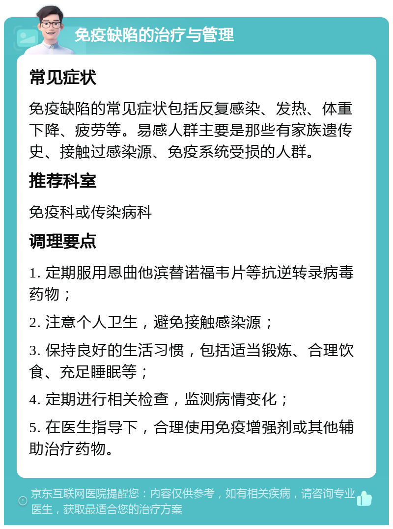 免疫缺陷的治疗与管理 常见症状 免疫缺陷的常见症状包括反复感染、发热、体重下降、疲劳等。易感人群主要是那些有家族遗传史、接触过感染源、免疫系统受损的人群。 推荐科室 免疫科或传染病科 调理要点 1. 定期服用恩曲他滨替诺福韦片等抗逆转录病毒药物； 2. 注意个人卫生，避免接触感染源； 3. 保持良好的生活习惯，包括适当锻炼、合理饮食、充足睡眠等； 4. 定期进行相关检查，监测病情变化； 5. 在医生指导下，合理使用免疫增强剂或其他辅助治疗药物。