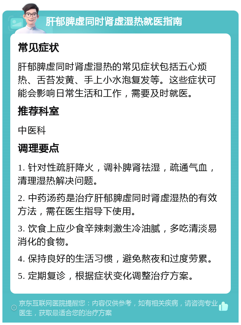 肝郁脾虚同时肾虚湿热就医指南 常见症状 肝郁脾虚同时肾虚湿热的常见症状包括五心烦热、舌苔发黄、手上小水泡复发等。这些症状可能会影响日常生活和工作，需要及时就医。 推荐科室 中医科 调理要点 1. 针对性疏肝降火，调补脾肾祛湿，疏通气血，清理湿热解决问题。 2. 中药汤药是治疗肝郁脾虚同时肾虚湿热的有效方法，需在医生指导下使用。 3. 饮食上应少食辛辣刺激生冷油腻，多吃清淡易消化的食物。 4. 保持良好的生活习惯，避免熬夜和过度劳累。 5. 定期复诊，根据症状变化调整治疗方案。