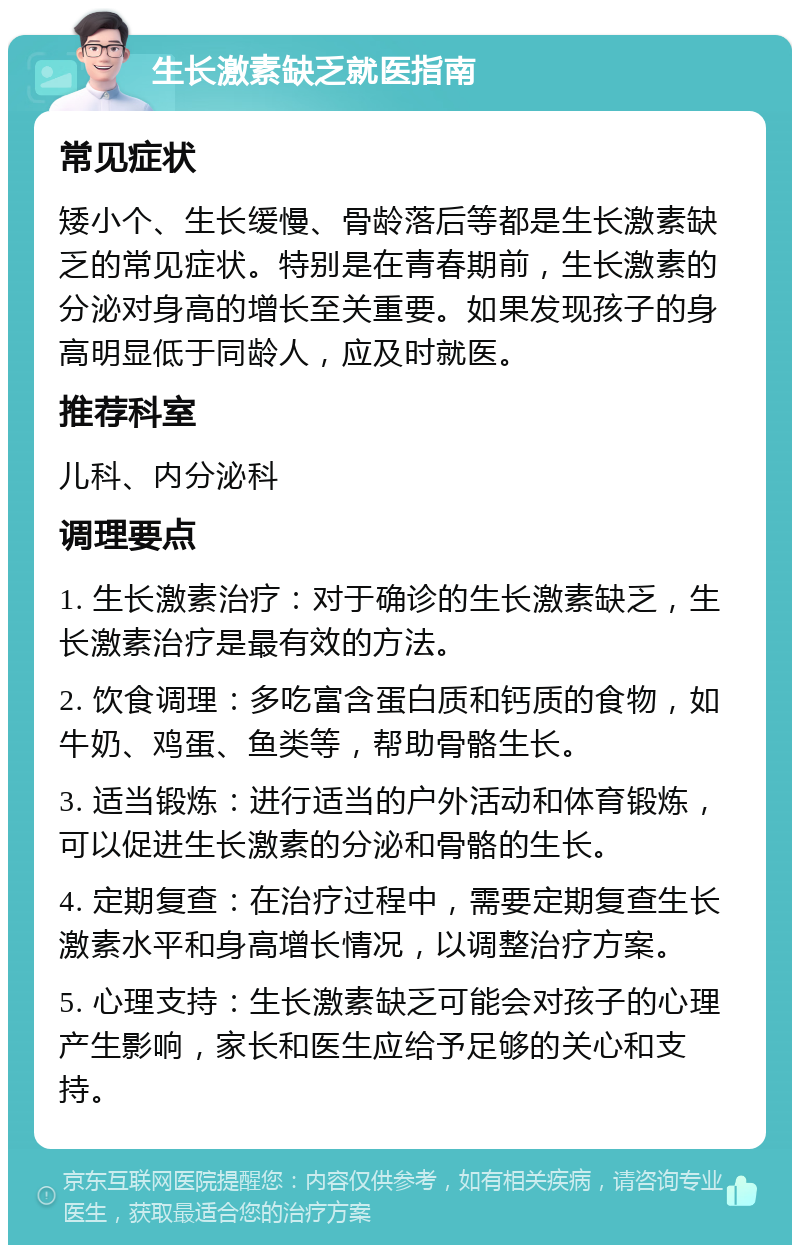 生长激素缺乏就医指南 常见症状 矮小个、生长缓慢、骨龄落后等都是生长激素缺乏的常见症状。特别是在青春期前，生长激素的分泌对身高的增长至关重要。如果发现孩子的身高明显低于同龄人，应及时就医。 推荐科室 儿科、内分泌科 调理要点 1. 生长激素治疗：对于确诊的生长激素缺乏，生长激素治疗是最有效的方法。 2. 饮食调理：多吃富含蛋白质和钙质的食物，如牛奶、鸡蛋、鱼类等，帮助骨骼生长。 3. 适当锻炼：进行适当的户外活动和体育锻炼，可以促进生长激素的分泌和骨骼的生长。 4. 定期复查：在治疗过程中，需要定期复查生长激素水平和身高增长情况，以调整治疗方案。 5. 心理支持：生长激素缺乏可能会对孩子的心理产生影响，家长和医生应给予足够的关心和支持。