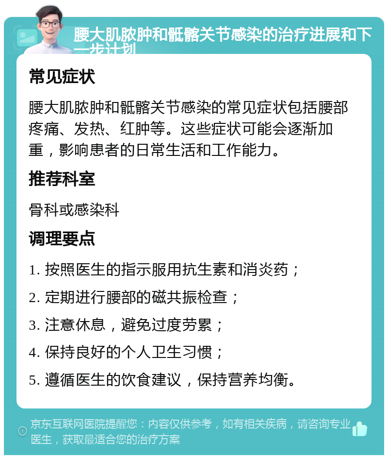 腰大肌脓肿和骶髂关节感染的治疗进展和下一步计划 常见症状 腰大肌脓肿和骶髂关节感染的常见症状包括腰部疼痛、发热、红肿等。这些症状可能会逐渐加重，影响患者的日常生活和工作能力。 推荐科室 骨科或感染科 调理要点 1. 按照医生的指示服用抗生素和消炎药； 2. 定期进行腰部的磁共振检查； 3. 注意休息，避免过度劳累； 4. 保持良好的个人卫生习惯； 5. 遵循医生的饮食建议，保持营养均衡。