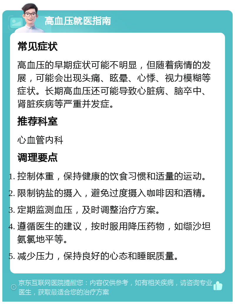 高血压就医指南 常见症状 高血压的早期症状可能不明显，但随着病情的发展，可能会出现头痛、眩晕、心悸、视力模糊等症状。长期高血压还可能导致心脏病、脑卒中、肾脏疾病等严重并发症。 推荐科室 心血管内科 调理要点 控制体重，保持健康的饮食习惯和适量的运动。 限制钠盐的摄入，避免过度摄入咖啡因和酒精。 定期监测血压，及时调整治疗方案。 遵循医生的建议，按时服用降压药物，如缬沙坦氨氯地平等。 减少压力，保持良好的心态和睡眠质量。