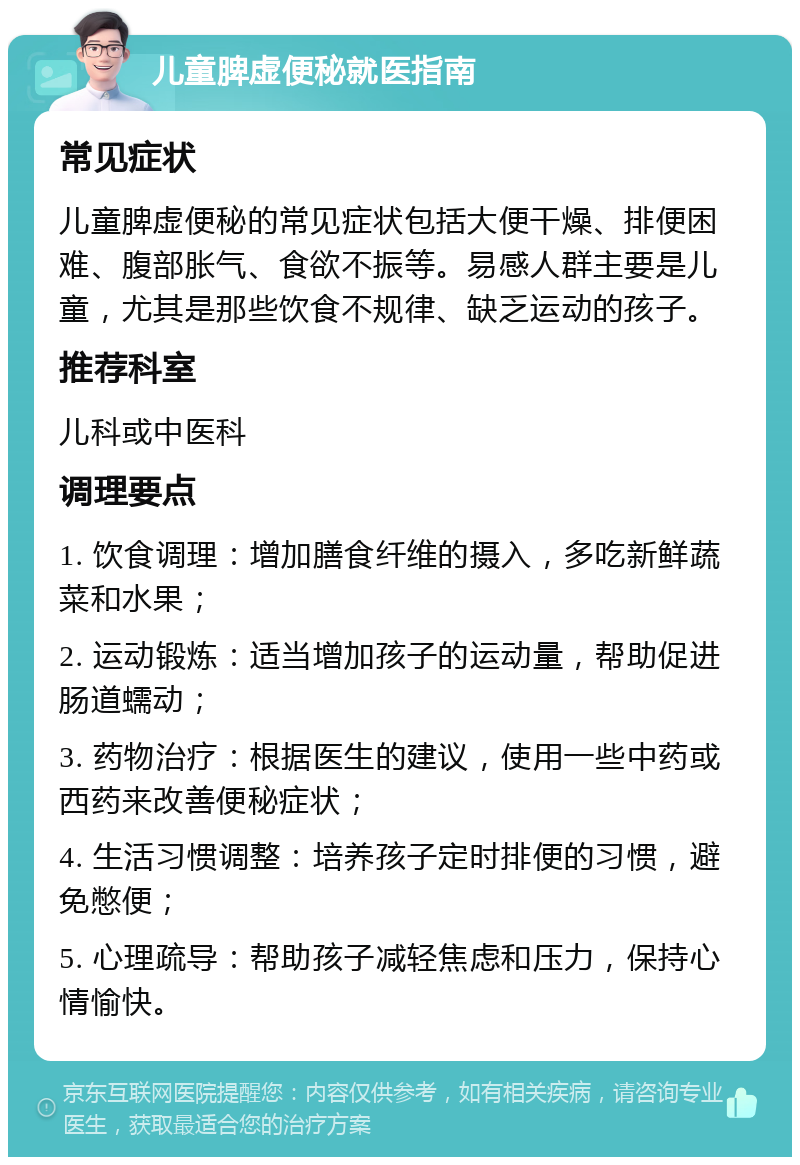 儿童脾虚便秘就医指南 常见症状 儿童脾虚便秘的常见症状包括大便干燥、排便困难、腹部胀气、食欲不振等。易感人群主要是儿童，尤其是那些饮食不规律、缺乏运动的孩子。 推荐科室 儿科或中医科 调理要点 1. 饮食调理：增加膳食纤维的摄入，多吃新鲜蔬菜和水果； 2. 运动锻炼：适当增加孩子的运动量，帮助促进肠道蠕动； 3. 药物治疗：根据医生的建议，使用一些中药或西药来改善便秘症状； 4. 生活习惯调整：培养孩子定时排便的习惯，避免憋便； 5. 心理疏导：帮助孩子减轻焦虑和压力，保持心情愉快。